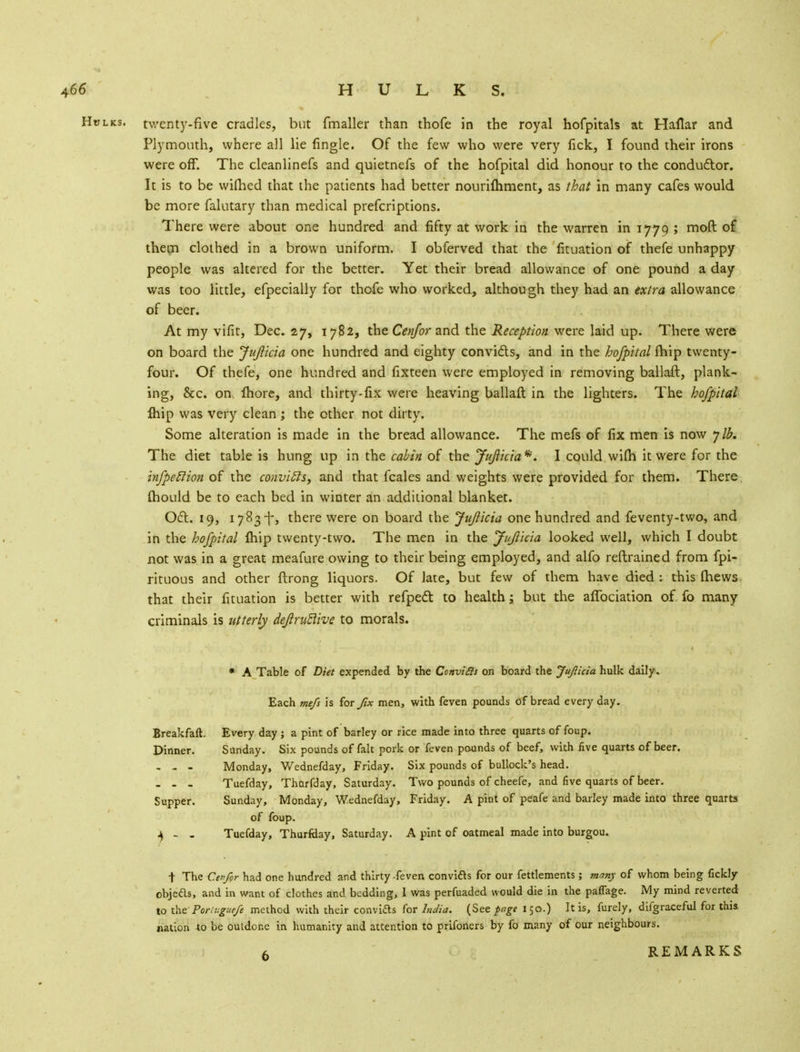 HtfLKSi twenty-five cradles, but fmaller than thofe in the royal hofpitals at Haftar and Plymouth, where all lie fingle. Of the few who were very fick, I found their irons were off. The cleanlinefs and quietnefs of the hofpital did honour to the conductor. It is to be wifhed that the patients had better nouriftiment, as that in many cafes would be more falutary than medical prefcriptions. There were about one hundred and fifty at work in the warren in 1779 ; moft of them clothed in a brown uniform. I obferved that the fituation of thefe unhappy people was altered for the better. Yet their bread allowance of one pound a day was too little, efpecially for thofe who worked, although they had an extra allowance of beer. At my vifit, Dec. 27, 1782, the Cenfor and the Reception were laid up. There were on board the Jujlicia one hundred and eighty convi&s, and in the hofpital fhip twenty- four. Of thefe, one hundred and fixteen were employed in removing ballaft, plank- ing, &c. on fbore, and thirty-fix were heaving ballaft in the lighters. The hofpital Ihip was very clean ; the other not dirty. Some alteration is made in the bread allowance. The mefs of fix men is now ylb. The diet table is hung up in the cabin of the Jujlicia*. I could wi(h it were for the infpetlion of the coiwifts, and that fcales and weights were provided for them. There mould be to each bed in winter an additional blanket. Oct. 19, 1783-f-, there were on board the Jujlicia one hundred and feventy-two, and in the hofpital fhip twenty-two. The men in the Jujlicia looked well, which I doubt not was in a great meafure owing to their being employed, and alfo reftrained from fpi- rituous and other ftrong liquors. Of late, but few of them have died : this (hews that their fituation is better with refpect to health; but the aflbciation of fo many criminals is utterly dejlrutlive to morals. * A Table of Diet expended by the Convias on board the Jujlicia hulk daily. Each me/s is for fix men, with feven pounds of bread every day. Every day ; a pint of barley or rice made into three quarts of foup. Sunday. Six pounds of fait pork or feven pounds of beef, with five quarts of beer. Monday, Wednefday, Friday. Six pounds of bullock's head. Tuefday, Thurfday, Saturday. Two pounds of cheefe, and five quarts of beer. Sunday, Monday, Wednefday, Friday. A pint of peafe and barley made into three quarts of foup. Tuefday, Thurfday, Saturday. A pint of oatmeal made into burgou. t The Cen fir had one hundred and thirty feven convifts for our fettlements; many of whom being fickly objeds, and in want of clothes and bedding, 1 was perfuaded would die in the paffage. My mind reverted to the Porivgurfe method with their convids for India. (See page 150.) It is, furely, difgraceful for thi& nation to be outdone in humanity and attention to prifoners by fo many of our neighbours. 6 REMARKS Breakfaft. Dinner. Supper. $ - -