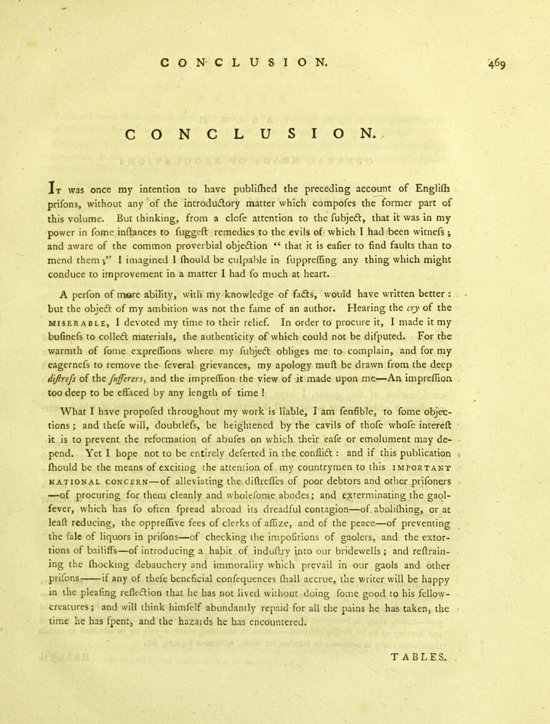 CONCLUSION. It was once my intention to have publifhed the preceding account of Englifh prifons, without any of the introductory matter which compofes the former part of this volume. But thinking, from a clofe attention to the fubject, that it was in my power in fome inftances to fuggeft remedies to the evils of which I had been witnefs; and aware of the common proverbial objection  that it is eafier to find faults than to mend them-, I imagined 1 mould be culpable in fuppreffing any thing which might conduce to improvement in a matter I had fo much at heart. . A perfon of more ability, with my knowledge of facts, would have written better : but the object of my ambition was not the fame of an author. Hearing the cry of the miserable, 1 devoted my time to their relief. In order to procure it, I made it my bufinefs to collect materials, the authenticity of which could not be difputed. For the warmth of fome expreffions where my fubject obliges me to complain, and for my eagernefs to remove the feveral grievances, my apology muft be drawn from the deep dijirefs of the fufferers, and the impreflion the view of it made upon me—An impreffion too deep to be effaced by any length of time ! What I have propofed throughout my work is liable, I am fenfibte, to fome objec- tions ; and thefe will, doubtlefs, be heightened by the Cavils of thofe whofe intereft it. is to prevent the reformation of abufes on which their eafe or emolument may de- pend. Yet I hope not to be entirely deferted in the conflict : and if this publication fhould be the means of exciting the attention of my countrymen to this important national concern—of alleviating the diftreffes of poor debtors and other_prifoners ■—of procuring for them cleanly and wholefome abodes; and exterminating the gaol- fever, which has fo often fpread abroad its dreadful contagion—of. abolifhing, or at leaft reducing, the oppreffive fees of clerks of affize, and of the peace—of preventing the falc of liquors in prifons—of checking the impofitions of gaolers, and the extor- tions of bailiffs—of introducing a habit of induftry Into our bridewells; and retrain- ing the fhocking debauchery and immorality which prevail in our gaols and other prifons- if any of thefe beneficial confequences (hall accrue, the writer will be happy in the pleafing reflection that he has not lived without doing fome good to his fellow- creatures ; and will think himfelf abundantly repaid for all the pains he has taken, the time he has fpent, and the hazards he has encountered. T A B L E&