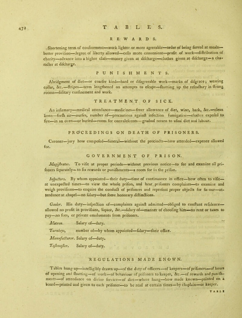 REWARDS. . Shortening term of confinement—work lighter or more agreeable—order of being ferved at meals- better provifion—degree of liberty allowed—cells more convenient—profit of work.—diftribution of charity—advance into a higher clafs—money given at difcharge—clothes given at difcharge—a cha- racter at difcharge. PUNISHMENTS. Abridgment of diet—or coarfer kind—hard or difagreeable work—marks of difgrace; wearing collar, Sec.—ftripes—term lengthened on attempts to efcape—{hutting up the refractory in ftrong rooms—folitary confinement and work, TREATMENT OF SICK. An infirmary—medical attendance—medic;nes—freer allowance of diet, wine, bark, &c—clean linen—frefh air—nurfes, number of—precautions againft infection fumigation—clothes expofed to fire—in an oven—or buried—room for convalefcents—gradual return to ufuai diet and labour. PROCEEDINGS ON DEATH OF PRISONERS. Coroner—jury how compofed—funeral—without the precincts—how attended—expence allowed for. GOVERNMENT OF PRISON. Magijlrates. To vifit at proper periods—without previous notice—to fee and examine all pri- soners feparately— to fix rewards or punifhments—a room for in the prifon. Infpeclors. By whom appointed—their duty—time of continuance in office—how often to vifit— at unexpected times—to view the whole prifon, and hear pnfoners complaints—to examine and weigh provifions—to enquire the conduct of prifoners and reprefent proper objedts for favour—at- tendance at chapel—no falary—but fome honorary diftinctions. Gaoler. His duty—infpection of—complaints againft admitted—obliged to conftant refidence— allowed no profit in provifions, liquor, &c—-falary of—manner of choofing him—no rent or taxes to pay—no fees, or private emoluments from prifoners. Matron. ■ Salary of—duty. Turnkeys, number of—by whom appointed—falary—their office, Manufaflurer. Salary of—duty. Tajkmajler. Salary of—duty. REGULATIONS MADE KNOWN. Tables hung up—intelligibly drawn up—of the du ty of officers—of keepers—of prifoners—of hours of opening and (hutting—of work—of behaviour of prifoners to keeper, &c.—of rewards and punifh- mer.t?—of attendance on divine fervice—of diet—where hung—how made known—painted on a board—printed and given to each prifoner—to be read at certain times—by chaplain—or keeper.