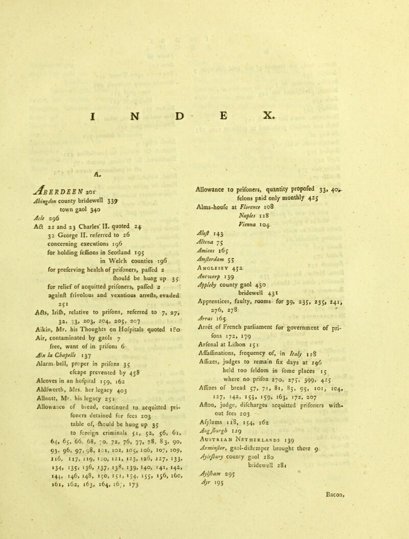 A* Aberdeen 201 Abingdon county bridewell 339- town gaol 340 Acle 296 Aft 22 and 23 Charles'II. quoted 24 32 George II. referred to 26 concerning executions 196 for holding feffions in Scotland 195 in Welch counties 196 for preferving health of prifoners, paffed 2 Ihould be hung up 35 for relief of acquitted prifoners, paffed 2 againfl frivolous and vexatious arrefts, evaded 251 Afts, Irifli, relative to prifons, referred to 7, 27, 32, 33, 203, 204, 205, 207 Aikin, Mr. his Thoughts on Hofpitals quoted i?o Air, contaminated by gaols 7 free, want of in prifons 6 AixlaChapelk 137 Alarm-bell, proper in prifons 35 efcape prevented by 458 Alcoves in an hofpital 159, 162 Aldfworth, Mrs. her legacy 403 Allnott, Mr. his legacy 251 Allowance of bread, continued to acquitted pri- foners detained for fees 203 table of, fhould be hung up 35 to foreign criminals 51, 52, 56, 61, 64, 65, 66, 68, 70, 72, 76, 77, 78, 83, 90, 93, 96, 97, y8, ioi, 102, 105, 106, 107, 109, 116, 117, 119, 120, 121, 123, 126, 127, 133, i34» '35' x36> ll7> i38> J39> H°> W» H2> 144, 146, 148, 150, 151, 154, 155, 156, 16c, 161, 162, 163, 164, 16;, 173 Allowance to prifoners, quantity propofed 33, 40^ felons paid only monthly 425 Alms-houfe at Florence 108 Naples 118 Vienna 104 Alojl 143 Altena 75 Amiens 16 C Amjlerdam 55 Anglesey 452. Antwerp 139 Appleby county gaol 430 bridewell 431 Apprentices, faulty, rooms for 39, 23c, 235, 241; 276, 278 Arras 165 Arret of French parliament for government of pri- fons 172, 179 Arfenal at Lifbon 151 Affafiinations, frequency of, in Italy 118 AfTizes, judges to reman fix days at 196 held too feldom in fome places 15 where no prifon 270, 27J, 399, 42c Affizes of bread 57, 71, 81, 85, 95, 101, 1C4, 127, 142, 155, 159, 163, 172, 207 Afton, judge, difcharges acquitted prifoners with- out fees 203 Afylums 118, 154, 162 Augfiurgh 129 Austrian Netherlands 139 Axminjier, gaol-diftemper brought there 9 Aylejbury county gaol 280 bridewell 281 Ayljham 295 Ayr 195 Bacon,