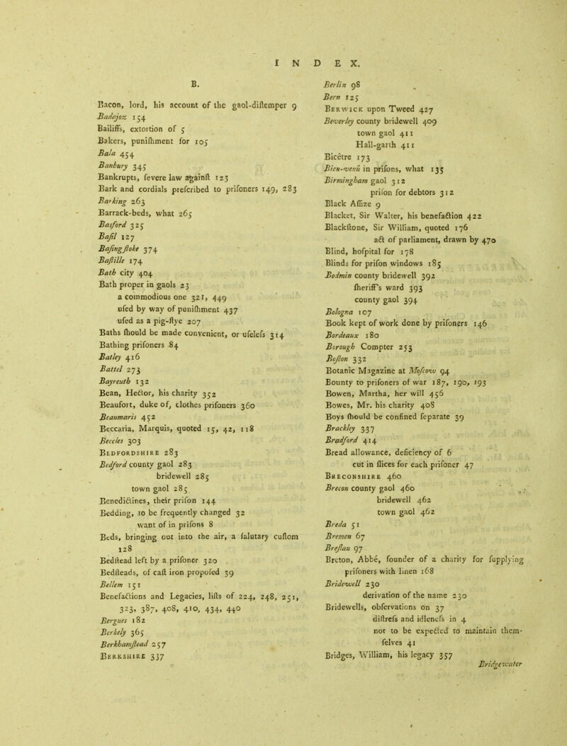 B. Bacon, lord, his account of the gaol-diftemper 9 Badajoz 154 Bailiffs, extortion of § Bakers, punifhment for 105 Bala 454 Banbury 34 J Bankrupts, fevere law again ft 123 Bark and cordials prefcribed to prifoners 149, 283 Barking 263 Barrack-beds, what 265 Basford 325 Bajil 127 Bafingjloke 374 Baftille 174 Bath city 404 Bath proper in gaols 23 a commodious one 321, 449 ufed by way of punifhment 437 ufed as a pig-ftye 207 Baths mould be made convenient, or ufelefs 314 Bathing prifoners 84 Bat ley 416 Battel 273 Bayreutb 132 Bean, Hector, his charity 352 Beaufort, duke of, clothes prifoners 360 Beaumaris 452 Beccaria, Marquis, quoted 15, 42, 118 Beccles 303 Bedfordshire 283 Bedford county gaol 283 bridewell 285 town gaol 285 Benedidlines, their prifon 144 Bedding, to be frequently changed 32 want of in prifons 8 Beds, bringing out into the air, a falutary cuftom 128 Bedftead left by a prifoner 320 Bedfteads, of call iron propofed 39 Bel/em 151 Benefactions and Legacies, lifts of 224, 248, 251, 323, 387, 408, 410, 434, 4+0 Bergnes 182 Berkely 36J Berkhavijlead 257 Berkshire 337 Berlin 98 Bern iz$ Berwick upon Tweed 427 Beverley county bridewell 409 town gaol 411 Hall-garth 411 Bicetre 173 Bien-'venu in prifons, what 135 Birmingham gaol 312 prilon for debtors 312 Black Afiize 9 Blacket, Sir Walter, his benefaction 422 Elackftone, Sir William, quoted 176 aft of parliament, drawn by 470 Blind, hofpital for 178 Blindi for prifon windows 185 Bodmin county bridewell 392 IherifFs ward 393 county gaol 394 Bologna 107 Book kept of work done by prifoners 146 Bordeaux 180 Borough Compter 253 Jteflou 332 Botanic Magazine at Mofcotv 94 Bounty to prifoners of war 187, 190, 193 Bowen, Martha, her will 456 Bowes, Mr. his charity 408 Boys fhould be confined feparate 39 Brackley 337 Bradford 414 Bread allowance, deficiency of 6 cut in flices for each prifoner 47 Bkeconshire 460 Brecon county gaol 460 bridewell 462 town gaol 462 Breda 51 Bremen 67 Breflau 97 Breton, Abbe, founder of a charity for fupplying prifoners with linen 168 Bridewell 2 30 derivation of the name 230 Bridewells, obfervations on 37 diftrefs and idlenefs in 4 not to be expe&ed to maintain them- felves 41 Bridges, William, his legacy 357 Bridge'ivater