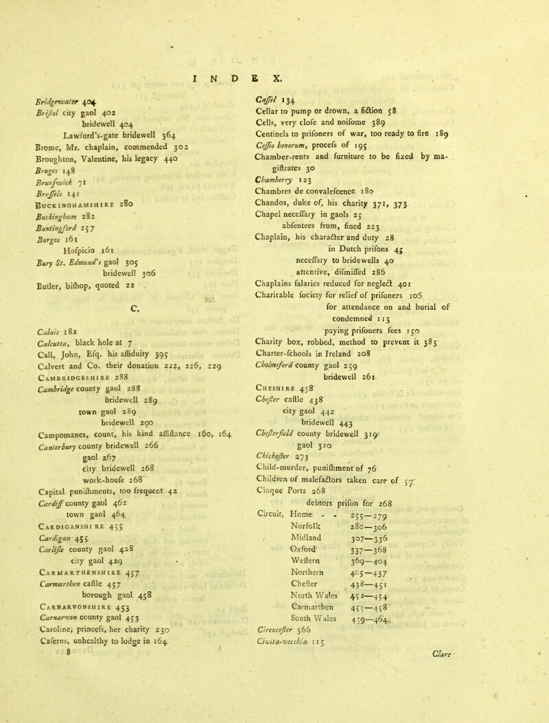 Bridgwater 404 Brijhl city gaol 402 bridewell 404 Lawforcl's-gate bridewell 364 Brome, Mr. chaplain, commended 302 Broughton, Valentine, his legacy 440 Bruges 148 Bruifwick 71 Brvffels 141 Buckinghamshire 280 Buckingham 282 Buntingford 257 Burgos 161 Hofpicio 161 Bury St. Edmund's gaol 305 bridewell 306 Butler, bilhop, quoted 22 C. Calais 182 Calcutta, black hole at 7 Call, John, Efq. his affiduity 395 Calvert and Co. their donation 222, 226, 229 Cambridgeshire 288 Cambridge county gaol 288 bridewell 289 town gaol 289 bridewell 290 Campomanes, count, his kind affiftance 160, 164 Canterbury county bridewell 266 gaol 267 city bridewell 268 work-houfe 268 Capital punlfhments, too frequent 42 Cardiff county gaol 462 town gaol 464 Cardiganshi re 455 Cardigan 455 Car lip county gaol 428 city gaol 429 Carmarthenshire 457 Carmarthen caftle 457 borough gaol 458 Carnarvonshire 453 Carnarvon county gaol 453 Caroline, princefs, her charity 230 Caferns, unhealthy to lodge in 164 8 Caffil 134 Cellar to pump or drown, a fiftion 58 Cells, very clofe and noifome 389 Centinels to priibners of war, too ready to fire 189 Cejfto bonorum, procefs of 195 Chamber-rents and furniture to be fixed by ma- giftrates 30 Chamber ry 1 23 Chambres de convalefcence 180 Chandos, duke of, his charity 371, 373 Chapel necefTary in gaols 25 abfentees from, fined 223 Chaplain, his character and duty 28 in Dutch prifons 4c neceflary to bridewells 40 attentive, difmifled 286 Chaplains falaries reduced for neglect 401 Charitable fociety for relief of prifoners io5 for attendance on and burial of condemned 113 paying prifoners fees 150 Charity box, robbed, method to prevent it 383 Charter-fchools in Ireland 208 Chelmsford county gaol 2 59 bridewell 261 Cheshire 438 Cbepr caftle 438 city gaol 442 bridewell 443 Chsflerfeld county bridewell 319- gaol 320 Chichejier 273 Child-murder, punifhment of 76 Children of malefactors taken care of 57; Cinque Ports 268 debtors prifon for 268 Home- - - 255- ■279 Norfolk 280- •306 Midland 307- ■336 Oxford 337— -368 Weftem 369- -404 Northern 4c5- ■437 Chefter 433- -4Si North Wales 452- 454 Carmarthen tei- -458 South Wales 159- -464 Ciremefier 366 Civita-<vecchia 115 CTart