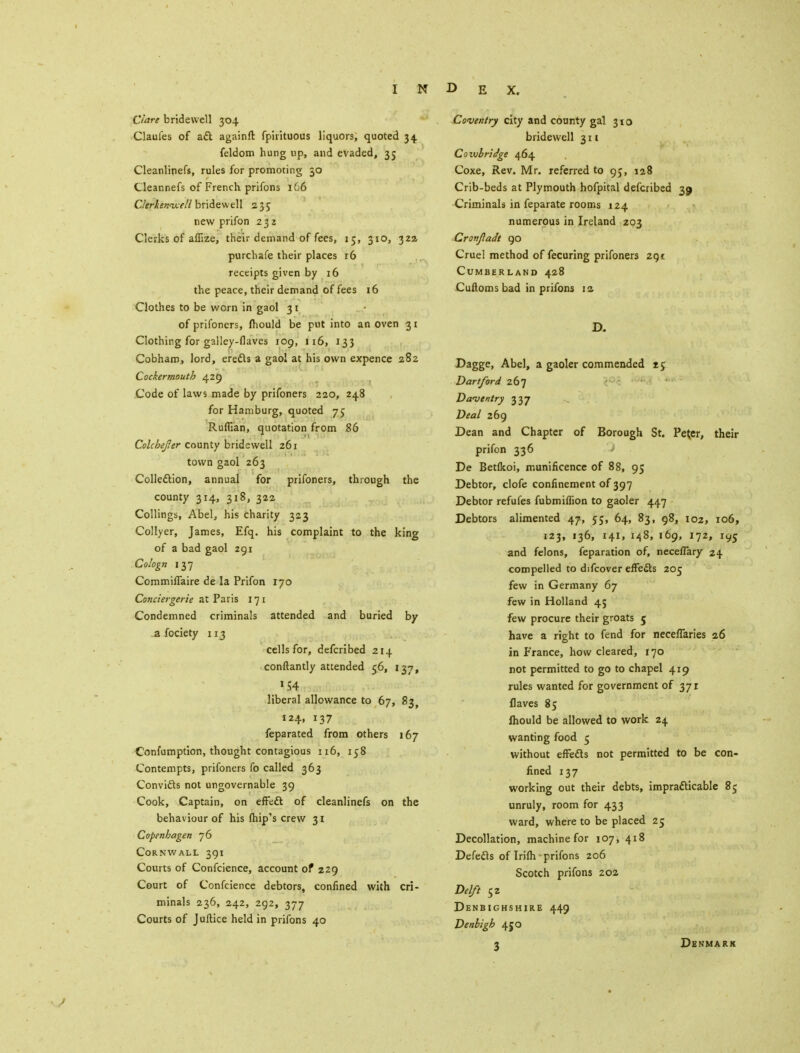 Clare bridewell 304 Claufes of aft againft fpirituous liquors, quoted 34 feldom hung up, and evaded, 35 Cleanlipefs, rules for promoting 30 Cleannefs of French prifons 166 CIerkenu.e/1 bridewell 235 new prifon 232 Clerks of afiize, their demand of fees, 15, 310, 322 purchafe their places r6 receipts given by 16 the peace, their demand of fees 16 Clothes to be worn in gaol 31 of prifoners, mould be put into an oven 31 Clothing for galley-flaves 109, 116, 133 Cobham, lord, erects a gaol at his own expence 282 Cockermouth 429 Code of laws made by prifoners 220, 248 for Hamburg, quoted 75 Ruffian, quotation from 86 ColcheJJer county bridewell 261 town gaol 263 Collection, annual for prifoners, through the county 314, 318, 322 Collings, Abel, his charity 323 Collyer, James, Efq. his complaint to the king of a bad gaol 291 Cologn 137 Commiflaire de la Prifon 170 Conciergerie at Paris 171 Condemned criminals attended and buried by a fociety 113 cells for, defcribed 214 conftantly attended 56, 137, »S4 liberal allowance to 67, 83, 124, 137 feparated from others 167 Confumption, thought contagious 116, 158 Contempts, prifoners fo called 363 Convi&s not ungovernable 39 Cook, Captain, on effeft of cleanlinefs on the behaviour of his (hip's crew 31 Copenhagen 76 Cornwall 391 Courts of Confcience, account of 229 Court of Confcience debtors, confined with cri- minals 236, 242, 292, 377 Courts of Juftice held in prifons 40 Coventry city and county gal 310 bridewell 311 Covubrldge 464 Coxe, Rev. Mr. referred to 95, 128 Crib-beds at Plymouth hofpital defcribed 39 Criminals in feparate rooms 124 numerous in Ireland 203 Cronjladt 90 Cruel method of fecuring prifoners 291 Cumberland 428 Cuftomsbad in prifons 12 D. Dagge, Abel, a gaoler commended tc Dart ford 267 Da<vtntry 337 Deal 269 Dean and Chapter of Borough St. Peter, their prifon 336 De Bet(koi, munificence of 88, 95 Debtor, clofe confinement of 397 Debtor refufes fubmiffion to gaoler 447 Debtors alimented 47, 5;, 64, 83, 98, 102, 106, 123, 136, 141, 148, 169, 172, 195 and felons, feparation of, neceflary 24 compelled to difcover effedts 205 few in Germany 67 few in Holland 45 few procure their groats 5 have a right to fend for neceflaries 26 in France, how cleared, 170 not permitted to go to chapel 419 rules wanted for government of 371 flaves 85 lhould be allowed to work 24 wanting food 5 without effedls not permitted to be con- fined 137 working out their debts, impracticable 85 unruly, room for 433 ward, where to be placed 25 Decollation, machine for 107, 418 Defefls of IrifiV prifons 206 Scotch prifons 202 Delft 52 Denbighshire 449 Denbigh 45 O 3 Denmark