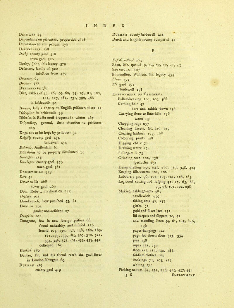 Denmark 75 Dependants on prifoners, proportion of 18 Deputation to vifit prifons 170 Derbyshire 318 Derby county gaol 318 town gaol 320 Derby, John, his legacy 379 Deferters, family of 320 infedlion from 439 D eventer 65 Devizes 377 Devonshire 382 Diet, tables of 48, 56, 59,60, 74, 79, 83, 100, 132, 157, 182, 231, 390, 466 in bridewells 40 Dinnan, lady's charity to Englilh prifoners there 11 Difcipline in bridewells 39 Difeafes in Ruffia moft frequent in winter 467 Difpenfary, general, their attention to prifoners 229 Dogs not to be kept by prifoners 32 Dolgelly county gaol 454 bridewell 454 Dol-huis, Amfterdam 62 Donations to be properly difHbuted 34 Doncafter 414 Dorchejler county gaol 379 town gaol 381 Dorsetshire 379 Dort 51 Dover caftle 268 town gaol 269 Dow, Robert, his donation 215 Drefden 102 Drunkennefs, how punilhed 53, 61 Dublin 202 gaoler non-refident 27 Dumfries 201 Dungeons, few in new foreign prifons 66 found unhealthy and difufed 136 horrid 103, 130, 137, 138, 160, 169, 171, 173, 179, 283, 307, 310, 321, 334» 346> 353» 4°3» 433> 439» 442 deftroyed 165 Dunkirk 180 Duntze, Dr. and his friend catch the gaol-fever in London Newgate 69 Durham 419 county gaol 419 Durham county bridewell 422, Dutch an'd Englilh money compared 47 E. Eajl-Grinfead 273 Eden, Mr. quoted 9, 14, 15, 19, 42, 43 Edinburch 197 Edmundfon, William, his legacy 434. Elvas 153 Ely gaol 291 bridewell 295 Employment of Prisoners Ballaft-heaving ioj, 109, 466 Carding hair 47 hare and rabbit down 158 Carrying none to lime-kiln 156 water 151 Chopping rags 257 Cleaning ftreets, &c. 120, 125 Clearing harbour 105, 108 Colouring prints 128 Digging chalk 72 Drawing water 174 Fulling-mill 73 Grinoing corn 102, 136 fpeflacles 131 Hemp-drefling 231, 242, 289, 329, 348, 424 Keeping filk-worms 101, 102 Labourers 90, 96, 102, 103, 121, 128, 163 Logwood cutting and rafping 47, 57, 63, 68, 73, 78, 101, 102, 298 Making cabbage-nets 383 candlewick 43-5 fifhing nets 47, 147 girth s 71 gold and filver lace 131 lift carpets and flippers 70, 71 and mending linen 54, 61, 143, 146, 156 paper-hangings 142 pegs for lhoemakers 323, 334 pins 158 ropes 121, 151 fhoes 117, 118, 142, 143, foldiers clothes 104 ftockings 72, 104, 137 whiting 272 Picking oakum 61, 231, 236, 415, 437,441 3 S Employment