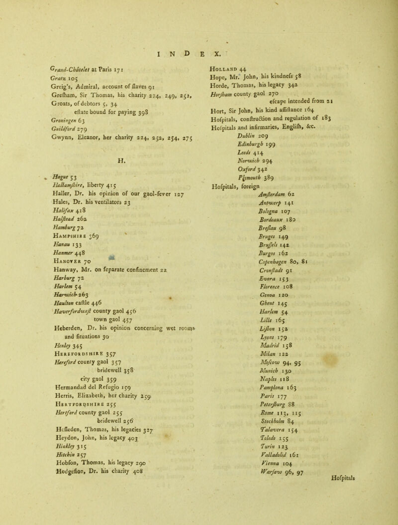 Graiid-Ckatelet at Paris 171 Gratz 105 Greig's, Admiral, account of Haves 91 Grefham, Sir Thomas, his charity 224, 249, 252, Groats, of debtors 5, 34 eftate bound for paying 398 Groningen 63 Guildford 279 Gwynn, Eleanor, her charity 224, 252, 254, 275 H. , Hague 53 Hallamjhire, liberty 415 Haller, Dr. his opinion of our gaol-fever 127 Hales, Dr. his ventilators 23 Halifax 418 Haljlead 262, Hamburg 72 Hampshire 369 Eanau 133 Hanmer 448 Hanover 70 Hanway, Mr. on feparate confinement 22. Harburg 72 Harlem 54 Harwich-263 Haulton caftle 446 Haverfordwejl county gaol 456 town gaol 457 Heberden, Dr. his opinion concerning wet room* and fituations 30 Henley 345 Herefordshire 357 Hereford county gaol 357 bridewell 358 city gaol 359 Hermandad del Refugio 159 Herris, Elizabeth, her charity 259. Hertfordshire 255 Hertford county gaol 25$ bridewell 256 Hcfleden, Thomas, his legacies 327 Heydon, John, his legacy 403 Hinkley 3 15 Hitchin 257 Hobfon, Thomas, his legacy 290 Hodgefion, Dr. his charity 408 Holland 44 Hope, Mr. John, his kindnefs 58 Horde, Thomas, his legacy 342 Horjbam county gaol 270 efcape intended from 21 Hort, Sir John, his kind afliftance 164 Hofpicals, conftruftion and regulation of 183 Holpitals and infirmaries, Englilh, &c. Dublin 209 Edinburgh 199 Leeds 414 Norwich 294 Oxford 342 Plymouth 389 Hofpitals, foreign Amflerdam 62 Antwerp 141 Bologna 107 Bordeaux 180 Brefau 98 Bruges 149 Brufels 142 Burgos 162 Copenhagen 80, 81 Cronjiadt 91 E'vora 153 Florence 108 Genoa 120 Ghent 145 Harlem 54 Lille 165 Lijbon 152 Lyons 179 Madrid 158 122 Mofcow 94, 95 Munich 130 Naples 11 8 Pamplona 163 P«w 177 Pet erf burg 88 113, 115 Stockholm 84 Palaver a 154 Ts/fi/o 155 7»r/a 123 Valladolid 161 Vienna 104 Warjaw 96, 97 Hofpitals