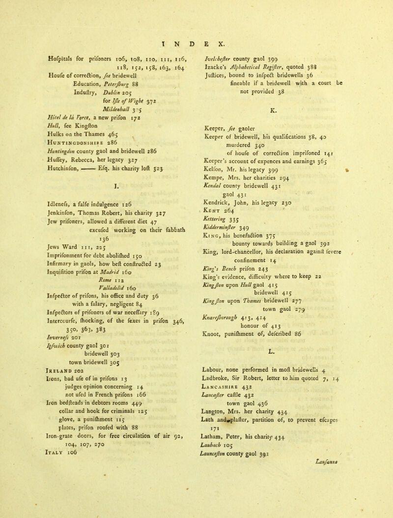 Hofpitals for prifoners 106, to8, no, in, 116, 118, 152, 158, 163, 164 Houfe of correction, fee bridewell Education, Peter/burg 88 Induftry, Dublin 205 for Jfle of Wight 3.72 Mildenhall 3-5 Hotel de la Force, a new prifon 172 Hull, fee Kingfton Hulks on the Thames 465 Huntingdonshire 286 Huntingdon county gaol and bridewell 286 Hufl'ey, Rebecca, her legacy 327 Hutchinfon, Efq. his charity loft 323. I. Idlenefs, a falfe indulgence 126 Jenkinfon, Thomas Robert, his charity 327 Jew prifoners, allowed a different diet 47 excufed working on their fabbath 136 Jews Ward in, 22 J Imprifonment for debt aboliflied 150 Infirmary in gaols, how beft conftrufted 23 Inquifition prifon at Madrid 160 Rome 112 Valladolid 160 Infpeftor of prifons, his office and duty 36 with a falary, negligent 84 Infpeflors of prifoners of war neceffary 189 Interccurfe, (hocking, of the fexes in prifon 346, 35°> 363. 383 Invernefs 20 r Itfvoich county gaol 30 r bridewell 303 town bridewell 305 Ireland 202 Irons, bad ufe of in prifons 13 judges opinion concerning 14 not ufed in French prifons 166 Iron bedfteads in debtors rooms 449 collar and hook for criminals 125 glove, a punilhment 115 plates, prifon roofed with 88 Iron-grate doors, for free circulation of air 92, 104, 107, 270 Italy 106 Ivelcbefler county gaol 399 Izacke's Alphabetical Regifer, quoted 388 Juftices, bound to infpeft bridewells 36 fineable if a bridewell with a court be not provided 3.8 K. Keeper, fee gaoler Keeper of bridewell, his qualifications 38, 40 murdered 340 of houfe of correction imprifoned 141 Keeper's account of expences and earnings 365 Kelfon, Mr. his legacy 399 Kempe, Mrs. her charities 294 Kendal county bridewell 431 gaol 431 Kendrick, John, his legacy 230 Kent 264 Kettering 335 Kidderminjler 349 King, his benefaction 375 bounty towards building a gaol 392 King, lord-chancellor, his declaration againit feverc confinement 14 King's Bench prifon 243 King's evidence, difficulty where to keep 22 King J)'on upon Hull gaol 415 bridewell 415 Kingfon upon Thames bridewell 277 town gaol 279 Knarefborough 413, 414 honour of 413 Knoot, punilhment of, defcribed 86 L. Labour, none performed in moll bridewells 4 Ladbroke, Sir Robert, letter to him quoted 7, 14 Lancashire 432 Lancafler caftle 432 town gaol 4.36 Langton, Mrs. her charity 434 Lath and»plafter, partition of, to prevent efcapes 171 Latham, Peter, his charity 434 Laubach 105 Launceflon county gaol 39.1 Laufannt