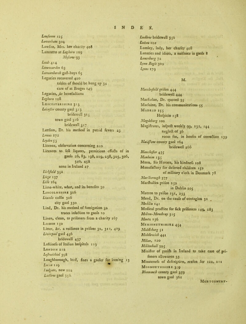Laufannt 125 Lavenham 304 Lawfon, Mrs. her charity 40$ Lazaretto at Leghorn 109 Mo/cow 93 Leeds 414 Leeuzvarden 63 Leezvenberch gaft-huys 65 Legacies recovered 420 tables of fliould be hung up 34. care of at Bruges 149 Legacies, fee benefactions Leghorn 108 Leicestershire 313 Leicefier county gaol 313 bridewell 315 town gaol 316 bridewell 317 Lettfom, Dr. his method in putrid fevers 23 Lewes 272 Ley den 5 3 Licence, obfervation concerning 210 Licences to fell liquors, pernicious effects of in gaols 26, 83, 198, 219, 238, 303, 306, 340, 458 none in Ireland 27 Lichfield 352 Liege 137 Lille 164 Lime-white, what, and its benefits 30 Lincolnshire 326 Lincoln caftle 326 city gaol 330 Lind, Dr. his method of fumigation 33. traces infection to gaols 10 Linen, clean, to prifoners from a charity 167 Lisbon i 50 Litter, &c. a nuifance in prifons 32, 312, 429 Livtrpool gaol 436 bridewell 437 Loftinefs of Italian hofpitals 119 Lokdon 212- Leftnuitbicl 398 Loughborough, lord, fines a gaoler for ironing 13 Lucca 119 * I udgate, new 222 Ludlow gaol 356. Ludlow bridewell 356 Lukau 102 Lumley, lady, her charity 408 Lunatics and idiots, a nuifance in gaols 8 Lunenburg 72 Lynn Regis 300 Lyons 179 M. Macclesfield prifon 444 bridewell 444 Macfarlan, Dr. quoted 35 Maclaine, Dr. his communications 55 Madrid 155 Hofpicio 158 Magdeburg 102 Magiftrates, infpedt weekly 99, 131, 144 neglect of 36 room for, in houfes of correction 139 Maidfione county gaol 264 bridewell 266 Manchefier 43 c Manheim 135 Mann, Sir Horace, his kindnefs 108 Manufactory for deferted children 152 of military cloth in Denmark 78 Marlborough 377 Marlhalfea prifon 250 in Dublin 205 Matron to prifon 231, 233 Mead, Dr. on the caufe of contagion 31 Mechlin 141 Medical practice for fick prifoners 149, 283 Melton-Momobray 315 Mentz 136 Merionethshire 454 Middleburg ci Middleixich 441 Milan, 120 MilJenhall 305 Miniller of pariih in Ireland to take care of pri- foners allowance 33 Minutenefs of defcription, reafon for 122, 211 Monmouthshire 3^9 Monmouth county gaol 359 town gaol 361 Montgomery-