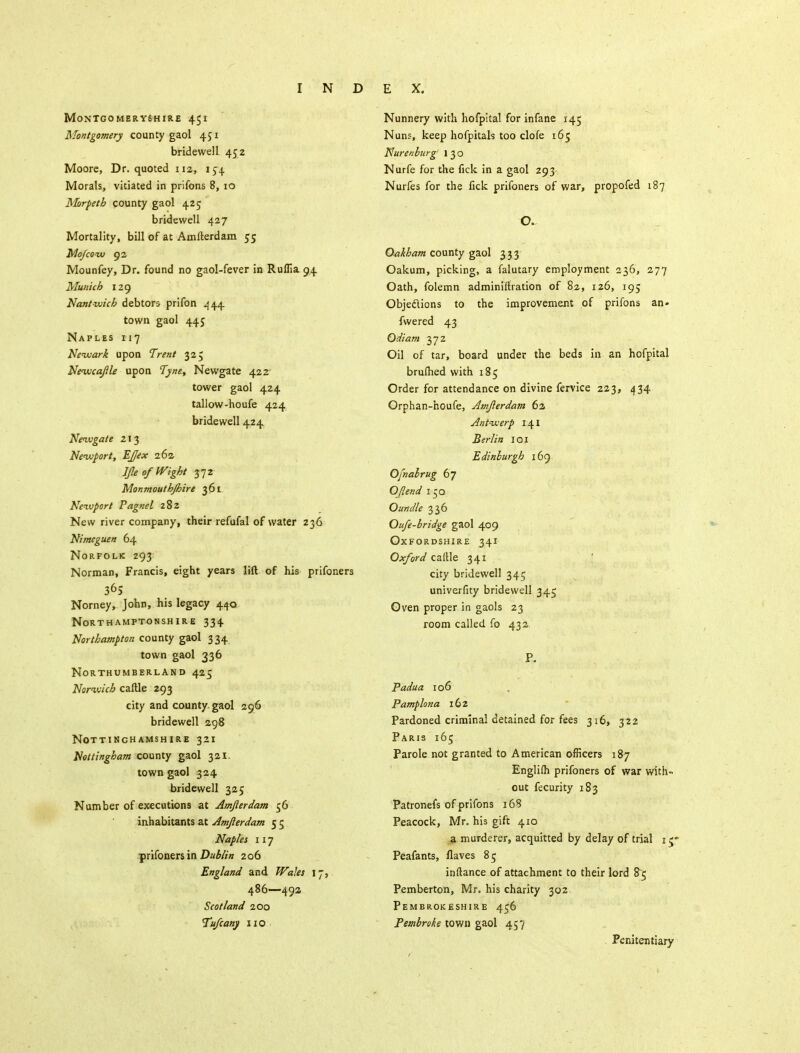 Montgomeryshire 451 Montgomery county gaol 451 bridewell 452 Moore, Dr. quoted 112, 154 Morals, vitiated in prifons 8, 10 Morpeth county gaol 425 bridewell 427 Mortality, bill of at Amfterdam 55 Mo/cow 92 Mounfey, Dr. found no gaol-fever in Ruffia.94 Munich 129 Nantwich debtors prifon 444. town gaol 445 Naples 117 Newark upon Trent 325 Newcaftle upon Tyne, Newgate 422 tower gaol 424 tallow-houfe 424 bridewell 424 Newgate 213 Newport, EJex 262 lfte of Wight 372 Monmouthjhire 361 Newport Pagnel 282 New river company, their refufal of water 236 Nimcguen 64 Norfolk 293 Norman, Francis, eight years lift of his prifoners Norney, John, his legacy 440 Northamptonshire 334 Northampton county gaol 3 34 town gaol 336 Northumberland 425 Norwich caftle 293 city and county, gaol 296 bridewell 298 Nottinghamshire 321 Nottingham county gaol 321. town gaol 324 bridewell 325 Number of executions at Amfterdam 56 inhabitants at Amfterdam 5 5 Naples 117 prifoners in Dublin 206 England and Wales 17, 486—492 Scotland 200 Tufcany no Nunnery with hofpital for infane 145 Nuns, keep hofpitals too clofe 165 Nurenburg' 1 3 o Nurfe for the fick in a gaol 293- Nurfes for the fick prifoners of war, propofed 187 O. Oakham county gaol 3,3.3- Oakum, picking, a falutary employment 236, 277 Oath, folemn administration of 82, 126, 195 Objections to the improvement of prifons an- fwered 43 Qdiam 372 Oil of tar, board under the beds in an hofpital bruftied with 185 Order for attendance on divine fervice 223, 434 Orphan-houfe, Amfterdam 62 Antwerp 141 Berlin 101 Edinburgh 169 Ofnabrug 67 OJlend 150 Oundle 336 Oufe-bridge gaol 409 Oxfordshire 341 Oxford callle 341 city bridewell 345 univerfity bridewell 345 Oven proper in gaols 23 room called fo 432. P. Padua 106 Pamplona 162 Pardoned criminal detained for fees 316, 322 Paris 165 Parole not granted to American officers 187 Englifli prifoners of war with-, out fecurity 183 Patronefs of prifons 168 Peacock, Mr. his gift 410 a murderer, acquitted by delay of trial 1 Peafants, flaves 85 inftance of attachment to their lord 85 Pemberton, Mr. his charity 302 Pembrokeshire 456 Pembroke town gaol 457 Penitentiary