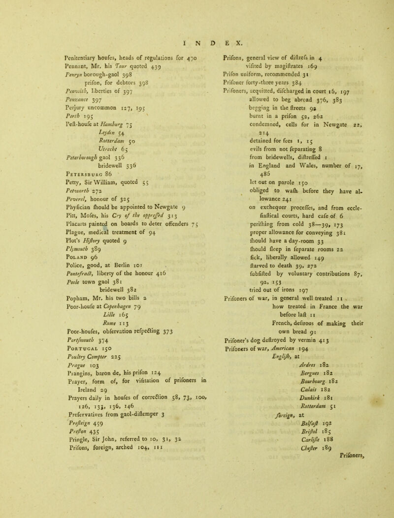 Penitentiary houfes, heads of regulations for 470 Pennant, Mr. his Tour quoted 439 Penryn borough-gaol 398 prifon, for debtors 398 Pewwitb, liberties of 397 Penzance 397 Perjury uncommon 127, 195 Perth 195 Peft-houfe at Hamburg 75 Ley din 54 Rotterdam 50 Utrecht 65 Peterborough gaol 336 bridewell 336 Petersburg 86 Petty, Sir William, quoted 55 Petworth 272 Peverel, honour of 325 Phyfician mould be appointed to Newgate 9 Pitt, Mofes, his Cn of the opprejjed 313 Placarts painted on boards to deter offenders 75 Plague, medical treatment of 94 Plot's Hijlory quoted 9 Plymouth 389 Poland 96 Police, good, at Berlin 101 Pontefracl, liberty of the honour 416 Poole town gaol 381 bridewell 382 Popham, Mr. his two bills 2 Poor-houfe at Copenhagen 79 Lille 165 Rome 113 Poor-houfes, observation refpefting 373 Port/mouth 374 Portugal 150 Poultry Compter 225 Prague 103 Piangins, baron de, his prifon 124 Prayer, form of, for vifitation of prifoners in Ireland 29 Prayers daily in houfes of correction 58, 73, 100, 126, 133, 136, 146 Prefervatives from gaol-diftemper 3 Prefleign 459 Prefion 435 Pringle, Sir John, referred to 10, 31, 32 Prifons, foreign, arched 104, 111 Prifons, general view of diftrefs in 4 vifited by magiftrates 169 Prifon uniform, recommended 31 Prifoncr forty-three years 384 Prifoners, acquitted, difcharged in court 16, 197 allowed to beg abroad 376, 383 begging in the ftreets 92 burnt in a prifon 52, 262 condemned, cells for in Newgate 22, 214 detained for fees 1, r5 evils from not feparating 8 from bridewells, diftrelTed 1 in England and Wales, number of 17, 486 let out on parole i;o obliged to walh before they have al- lowance 241 on exchequer procefTes, and from eccle- fiaftical courts, hard cafe of 6 periming from cold 38—39, 173 proper allowance for conveying 381 Ihould have a day-room 33 Ihould fleep in feparate rooms 22 lick, liberally allowed 149 ftarved to death 39, 272 fubfifted by voluntary contributions 87, 9*. r53 tried out of irons 197 Prifoners of war, in general well treated 11 , how treated in France the war before laft 11 French, defirous of making their own bread 91 Prifoner's dog deftroyed by vermin 413 Prifoners of war, American \ 94 Englijh, at Ardres 182 Bergues 182 Bourbourg 182 Calais 182 Dunkirk 181 Rotterdam 51 foreign, at Belfajl 192 Brijiol 185 Carlife 188 Chejler 189 Frifoners,