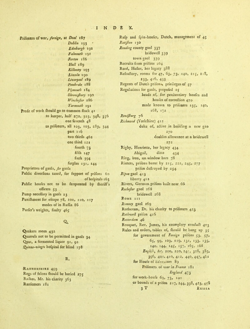 Prifoncrs of war, foreign, at Deal 187 Dublin 193 Edinburgh 192 Falmouth 191 Forton 186 Hull 189 Kilkenny 193 Lincoln 190 Liverpool 189 Pembroke 188 Plymouth 184 Shreivjbury 190 Winchepr 186 Yarmouth 191 Profit of work mould go to common flock 41 to keeper, half 272, 323, 348, 356 one fevcnth 48 to prifoners, all 103, 103, 289, 344 part 116 two thirds 462 one third 121 fourth 73 fifth 147 fixth 394 furplus 131, 144 Proprietors of gaols, fee gaols Public diverfions taxed, for fupport of prifons 60 of hofpitals 163 Public houfes not to be frequented by ftierifFs officers 53 Pump neceflary in gaols 23 Punifliment for efcape 78, 101, no, 117 modes of in Ruffia 86 Purfer's weights, faulty 465 Quakers room 432 Quarrels not to be permitted in gaols 34 Quas, a fermented liquor 91, 92 Quinze-vingts hofpital for blind 178 R. Radnorshire 459 Rags of felons fhould be buried 27? Raikes, Mr. his charity 363 Ranfomers 181 Rafp and fpin-houfes, Dutch, management of 45 Ralijlon 130 Reading county gaol 337 bridewell 339 town gaol 339 Recruits from prifons 204 Reed, Hefter, her legacy 388 Refractory, rooms for 47, 63, 73, 140, 215, 218, 233. 4l6> 433 Regents of Dutch prifons, privileges of 57 Regulations for gaols, piopofed 25 heads of, for penitentiary houfes and houfes of correction 470 made known to prifoners 135, 140, 168, 172 Rend/burg 76 Richmond (Yorkftiire) 412 duke of, active in building a new gao 270 doubles allowance at a bridewell 272 Rigby, Henrietta, her legacy 434 Abigail, ditto 434 Ring, iron, on window bars 78 Rioters, prifons burnt by 215, 221, 245, 277 prifon deftroyed by 254 Ripon gaol 413 liberty 412 Rivers, German prifons built near 66 Rochefer gaol 268 bridewell 268 Rome hi Romney gaol 269 Rotheram, Dr. his charity to prifoners 423 Rothnvell prifon 416 Rotterdam 46 Rouquet, Rev. James, his exemplary conduct 403 Rules and orders, tables of, lhould be hung up 35 for government of Foreign prifons 53, 57, 65, 99, 109, 119, 131, 133, 135, 140, 144, 14s, 157, 165, 168 Engli/p, &C. 200, 220, 24r, 328, 385, 396, 401, 410, 412, 440, 447, 461 for Houfe of Ecu cation 89 Prifoners of war in France 181 England 473 for work-houfe 69, 73, 100 or bounds of a prifon 217, 244, 398, 423, 458