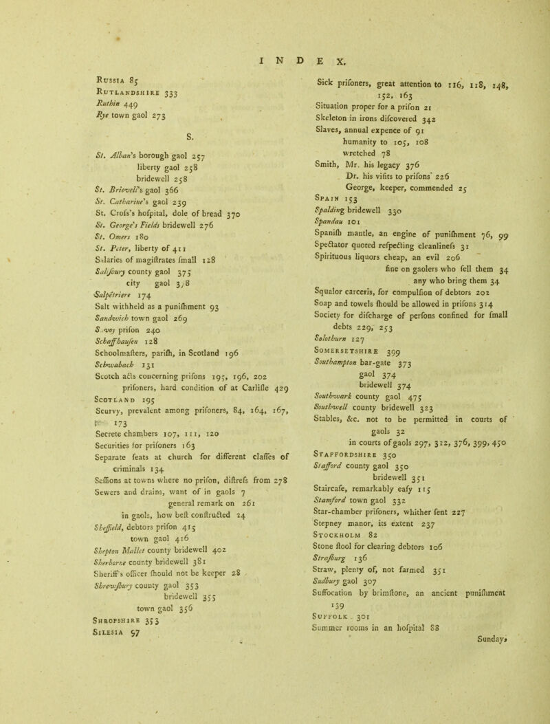 Russia 8j Rutlandshire 333 Rut bin 449 Rye town gaol 273 S. St. Allan's borough gaol 257 liberty gaol 258 bridewell 258 St. Brievelfs gaol 366 St. Catharine's, gaol 239 St. Crofs's hofpital, dole of bread 370 St. Georges Fields bridewell 276 St. Omers 180 St. Peter, liberty of 411 Salaries of magiftrates fmall 128 Suh/oury county gaol 375 city gaol 3/8 •Salpetriere 174 Salt withheld as a punifhment 93 Sandwich town gaol 269 5 i>oy prifon 240 Schaffihaufen 128 Schoolmaiters, parifh, in Scotland 196 Scbivabach 131 Scotch afls concerning prifons 19^, 196, 202 prifoners, hard condition of at Carlifle 429 Scotland 195 Scurvy, prevalent among prifoners, 84, 164, 167, » 173 Secrete chambers 107, in, 120 Securities lor prifoners 163 Separate feats at church for different clafles of criminals 134 Sefllons at towns where no prifon, diftrefs from 278 Sewers and drains, want of in gaols 7 general remark on 261 in gaols, how belt confhutted 24 Sheffield, debtors prifon 415 town gaol 416 Shepton Mallet county bridewell 402 Sherborne county bridewell 381 Sheriff's officer fhould not be keeper 28 Sbreiv/bury county gaol 353 bridewell 355 town gaol 356 Shropshire 353 Silesia 97 Sick prifoners, great attention to 116, 118, 148, 152, 163 Situation proper for a prifon 2r Skeleton in irons discovered 342 Slaves, annual expence of 91 humanity to 105, 108 wretched 78 Smith, Mr. his legacy 376 Dr. his vifits to prifons 226 George, keeper, commended 25 Spain 153 Spalding bridewell 330 Spandau 101 Spanifh mantle, an engine of punifhment 76, 99 Spectator quoted refpe&ing cleanlinefs 31 Spirituous liquors cheap, an evil 206 fine cn gaolers who fell them 34 any who bring them 34 Squalor carceris, for compulfion of debtors 202 Soap and towels fhould be allowed in prifons 314 Society for difcharge of perfons confined for fmall debts 229, 253 Selothurn 127 Somersetshire 399 Southampton bar-gate 373 gao1 374 bridewell 374 Southivark county gaol 475 Southwell county bridewell 323 Stables, &c. not to be permitted in courts of gaols 32 in courts of gaols 297, 312, 376, 399, 450 Staffordshire 350 Stafford county gaol 350 bridewell 351 Staircafe, remarkably eafy nc Stamford town gaol 332 Star-chamber prifoners, whither fent 227 Stepney manor, its extent 237 Stockholm 82 Stone ftool for clearing debtors 106 Str a/burg 136 Straw, plenty of, not farmed 351 Sudbury gaol 307 Suffocation by brimftone, an ancient punifhment i39 Suffolk 301 Summer rooms in an hofpital 88 Sunday*