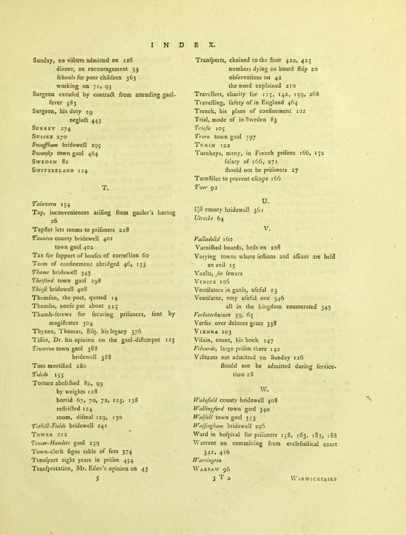 Sunday, no vifiters admitted on 126 dinner, an encouragement 33 fchools for poor children 363 working on 71, 93 Surgeon excufed by contradt from attending gaol- fever 383 Surgeon, his duty 29 neglecT; 443 Surrey 274 Sussex 270 Sivaffham bridewell 295 Swanfey town gaol 464 Sweden 82 Switzerland 124 T. Talavera 154 Tap, inconveniences arifing from gaoler's having .26 Tapfter lets rooms to prifoners 218 Taunton county bridewell 401 town gaol 402 Tax for fupport of houfes of correction 60 Term of confinement abridged 46, 133 Thame bridewell 343 Ihetford town gaol 298 Thirjk bridewell 408 Thomfon, the poet, quoted 14 Thumbs, noofe put about 215 Thumb-fcrews for fecuring prifoners, fent by magiftrates 304 Thynne, Thomas, Efq. his legacy 376 ThTot, Dr. his opinion on the gaol-diftemper 125 Tiverton town gaol 388 bridewell 388 Toes mortified 280 Toledo 155 Torture abolilhed 82, 99 by weights 128 horrid 67, 70, 72, 125, 138 reftrided 124 room, difmal 129, 130 To thill-Fields bridewell 241 Tower 212 Tower-Hamlets gaol 239 Town-clerk figns table of fees 374 Tranfport eight years in prifon 454 Tranfportation, Mr. Eden's opinion on 43 5 Tranfports, chained to the floor 420, 425 numbers dying on board fliip 20 obfervations on 42 the word explained 210 Travellers, charity for 115, 142, 159, 268 Travelling, fafety of in England 464 Trenck, his place of confinement 102 Trial, mode of in Sweden 83 Triefie 105 Truro town gaol 397 Turin 122 Turnkeys, many, in French prifons 166, 172 falary of 166, 271 mould not be prifoners 27 Turnlliles to prevent efcape 166 Tver 92 U. UJk county bridewell 361 Utrecht 64 V. Valladolid 160 Varnifhed boards, beds on 108 Varying towns where feffions and aflizes are held an evil 15 Vaults, fee fewers Venice 106 Ventilators in gaols, ufeful 23 Ventilator, very ufeful one 346 all in the kingdom enumerated 347 Verheterhuizen 59, 6; Verfes over debtors grate 338 Vienna 103 Vilain, count, his book 147 Vihorde, large prifon there 142 Vifitants not admitted on Sunday 126 lhould not be admitted during fervice- time 28 W. Wakefield county bridewell 408 Wallingfiord town gaol 340 Walfall town gaol 353 Waljingham bridewell 296 Ward in hofpital for prifoners 158, 163, 183, 188 Warrant on committing from ecclefiailical court 342, 416 Warrington Warsaw 96 3 T * Warwickshire