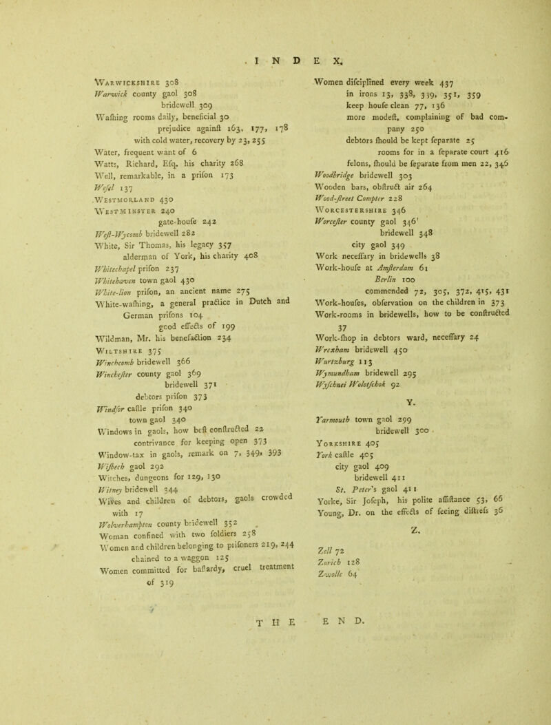 Warwickshire 308 Warwick county gaol 308 bridewell 309 Wafhing rooms daily, beneficial 30 prejudice againft 163, 177, 178 with cold water, recovery by 23, 255 Water, frequent want of 6 Watts, Richard, Efq. his charity 268 Well, remarkable, in a prifon 173 We/el 137 Westmorland 430 Westminster 240 gate-houfe 242 Wejl-Wycomh bridewell 282 White, Sir Thomas, his legacy 357 alderman of York, his charity 408 Whitechapel prifon 237 Whitehaven town gaol 430 White-lion prifon, an ancient name 275 White-wafhing, a general praftice in Dutch and German prifons 104 gcod effects of 199 Wildman, Mr. his benefaaion 234 Wiltshire 375 W'nrhcomb bridewell 366 Winckejler county gaol 369 bridewell 371 debtors prifon 373 Windfor caftle prifon 340 town gaol 340 Windows in gaols, how beft conftrufted 2a contrivance for keeping open 373 Window-tax in gaols, remark on 7, 349. 393 Wijbech gaol 292 Witches, dungeons for 129, 130 Witney bridewell 344 Wives and children of debtors, gaols crowded with 17 Wolverhampton county bridewell 352 Woman confined with two foldiers 258 Women and children belonging to piifoners 219, 244 chained to a waggon 125 Women committed for baflardy, cruel treatment of 3*9 Women difciplined every week 437 in irons 13, 338, 3 J9, 351, 359 keep houfe clean 77, 136 more modeft, complaining of bad com- pany 250 debtors mould be kept feparate 25 rooms for in a feparate court 416 felons, mould be feparate from men 22, 346 Woodlridge bridewell 303 Wooden bars, obftruft air 264 Woad-jlreet Compter ZzS Worcestershire 346 Worcejler county gaol 346' bridewell 348 city gaol 349 Work neceflary in bridewells 38 Work-houfe at Amfierdam 61 Berlin 100 commended 72, 30J, 372, 415, 43r Work-houfes, obfervation on the children in 373 Work-rooms in bridewells, how to be conftrufted 37 Work-fliop in debtors ward, neceffary 24 Wrexham bridewell 450 Wurtzburg 113 Wymundbam bridewell 295 Wyfchnei Wolotfchok 92 Y. Yarmouth town gaol 299 bridewell 300 Yorkshire 405 York caftle 40; city gaol 409 bridewell 411 St. Peters gaol 41 I Yorke, Sir Jofcph, his polite affiftance 53, 66 Young, Dr. on the effeds of feeing diftiefs 36 Z. Zell 72 Zurich 128 Zwolle 64 THE END.