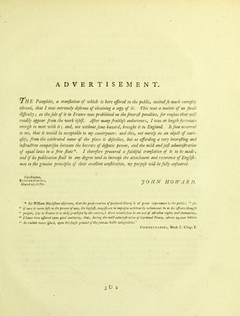 ADVERTISEMENT. The Pamphlet, a tranjlation of which is here offered to the public, excited Jo much curiojity abroad, that I was extremely defirous of obtaining a copy of it. This was a matter of no Jmall difficulty; as the fale of it in France was prohibited on the fever eft penalties, for reajons that will readily appear from the work itfelf. After many fruitlefs endea vours, I was at length fortunate enough to meet with it; and, not without feme hazard, brought it to England. It Joon occurred to me, that it would be acceptable to my countrymen: and this, not merely as an objeel of curi- ojity, from the celebrated name of the place it dejeribes, but as affording a very intereftmg and inftruclive comparijon between the horrors of dejpotic power, and the mild andjuft adminiftration of equal laws in a free ftate *. / therefore procured a faithful tranjlation of it to be made; and if its publication Jhall in any degree tend to increafe the attachment and reverence of Englijh- men to the genuine principles of their excellent lonftiiution, my purpoje will be fully anjwered. Cardington, Dl'ORDSHIR March 27,1 78°- Bedfordshire, JOHN HOWARD, * Sir William Blackjlone obfer-ves, that the prefervation of perfonal liberty is of great importance la the public;  for  if once it ivere left in the poiver of any, the highefi, magiftrate to imprifin arbitrarily ivhome-ver he or his officers thought  proper, (as in France it is daily t ratlifed by the croivn,) there would foon be an end of all other rights and immunities.  I have been afjured upon good authority, that, during the mitdadminiftration oj Cardinal Flcury, above 54,000- lettres  tie cachet ivere ijfued, upon the fugle ground of the.famous bulle unigenitus. Commentaries, Book I. Chap. I.