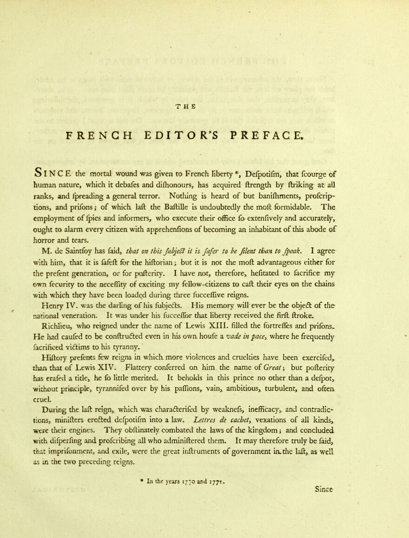 FRENCH EDITOR'S PREFACE. SlNCE the mortal wound was given to French liberty *, Defpotifm, that fcourge of human nature, which it debafes and dishonours, has acquired ftrength by (hiking at all ranks, and fpreading a general terror. Nothing is heard of but banifhments, profcrip- tions, and prifons; of which laft the Baftille is undoubtedly the moft formidable. The employment of lpies and informers, who execute their office lb extenfively and accurately, ought to alarm every citizen with apprehenfions of becoming an inhabitant of this abode of horror and tears. M. de Saintfoy has faid, that on this fubjeft it is Jafer to be filent than to /peak. I agree widi him, that it is fafeft for the hiftorian; but it is not the moft advantageous either for the prefent generation, or for pafterity. I have not, therefore, hefitated to facrifice my own fecurity to the necefllty of exciting my fellow-citizens to cart their eyes on the chains with which they have been loaded during three fucceflive reigns. Henry IV. was the darling of his fubjects. His memory will ever be the object of the national veneration. It was under his fuccerTor that liberty received the firft ftroke. Richlieu, who reigned under the name of Lewis XIII. filled the fortrefles and prifons^ He had caufed to be conftructed even in his own houfe a vade in pace, where he frequendy facrificed victims to his tyranny. Hiftory prefents few reigns in which more violences and cruelties have been exercifed, than that of Lewis XIV. Flattery conferred on him the name of Great; but pofterity has erafed a title, he fo little merited. It beholds in this prince no other than a defpot, without principle, tyrannifed over by his pafiions, vain, ambitious, turbulent, and often cruel. During the laft reign, which was characterifed by weaknefs, inefficacy, and contradic- tions, minifters erected defpotifm into a law. Lettres de cachet, vexations of all kinds, were their engines. They obftinately combated the laws of the kirgdom; and concluded with difperfing and profcribing all who adminiftered them. It may therefore truly be faid, that imprifonment, and exile, were the great inftruments of government in. the laft, as well as in the two preceding reigns. • In the years 1770 and 1771, Since