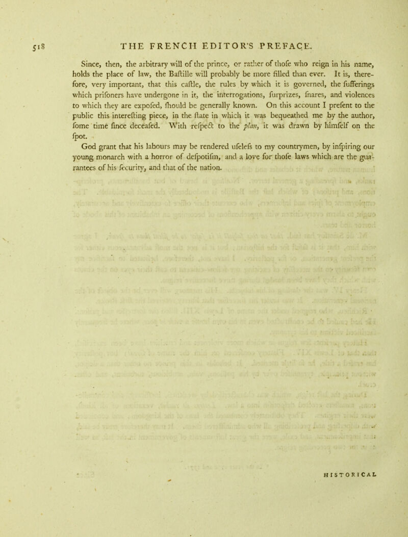 Since, then, the arbitrary will of the prince, or rather of thofe who reign in his name, holds the place of law, the Baftille will probably be more filled than ever. It is, there- fore, very important, that this caftle, die rules by which it is governed, the fufFerings which prifoners have undergone in it, the interrogations, furprizes, fnares, and violences to which they are expofed, mould be generally known. On this account I prefent to the public this interefting piece, in the Rate in which it was bequeathed me by the author, fome time fince deceafed. With refpect to the plan, it was drawn by himfelf on the fpot. God grant that his labours may be rendered ufelefs to my countrymen, by infpiring our young monarch with a horror of defpotifm, and a love for thofe laws which are the gua- rantees of his fccurity, and that of the nation. HISTORICAL