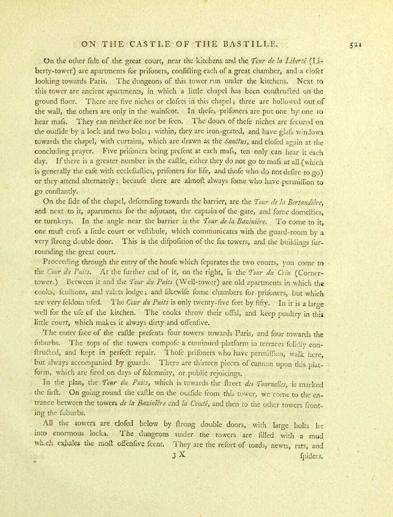 On the other fide of the great court, near the kitchens and the Tour de la Liberie (Li- berty-tower) are apartments for prifoners, confiding each of a great chamber, and a elofet looking towards Paris. The dungeons of this tower run under the kitchens. Next to this tower are ancient apartments, in which a little chapel has been ccnitru&ed on the ground floor. There are five niches or clofets in this chapel; three are hollowed out of the wall, the others are only in the wainfcot. In thefe, prifoners are put one by one to hear mafs. They can neither fee nor be feen. The doors of thefe niches are fecured on the outfide by a lock and two bolts; within, they are iron-grated, and have glafs windows towards the chapel, with curtains, which are drawn at the Sanflus, and clofed again at the concluding prayer. Five prifoners being prefent at each mafs, ten only can hear it each day. If there is a greater number in the caftle, either they do not go to mafs at all (which is generally the cafe with ecclcfiaftics, prifoners for life, and thofe who do not defire to go) or they attend alternately : becaufe there are almoft always fome who have permiffion to go conftantly. On the fide of the chapel, defcending towards the barrier, are the Tour de la Bertaudiere, and next to it, apartments for the adjutant, the captain of the gate, and fome domefiics, or turnkeys. In the angle near the barrier is the Tour deda Baziniere. To come to it, one muft crofs a little court or veftibule, which communicates with the guard-room by a very ftrong double door. This is the difpofition of the fix towers, and the buildings fur- rounding the great court. Proceeding through the entry of the houfe which feparates the two courts, you come to the Cour du Putts. At the further end of it, on the right, is the Tour du Ccin (Corner- tower.) Between it and the Tour du putts (Well-tower) are old apartments in which the cooks, fcullions, and valets lodge; and likewife fome chambers for prifoners, but which- are very fekiom ufed. The Ccur du Puits is only twenty-five feet by fifty. In it is a large well for the ufe of the kitchen. The cooks throw their offal, and keep poultry in this little court, which makes it always dirty and offenfive. The cuter face of the caftle prefents four towers towards Paris, and four towards the fuburbs. The tops of the towers compofc a continued platform in terraces ffoffdly con- ftm&ed, and kept in perfect, repair. Thofe prifoners who have permiffion, walk here, but always accompanied by guards. There are thirteen pieces of cannon upon this plat- form, which are fired on days of folemnity, or public rejoicings. In the plan, the Tour du Puits, which is towards the ftreet des Tournelles, is marked the firft. On going round the caftle on the outfide from this tower, wre come to the en- trance between the towers de la Baziniere and la Ccrute, and then to the other towers front- ing the fuburbs. All the -towers are clofed below by ftrong double doors, with large bolts let into enormous locks. The dungeons under the towers are filled with a mud which exhales the moft offenfive fcent. They are the refort of toads, newts, rats, and