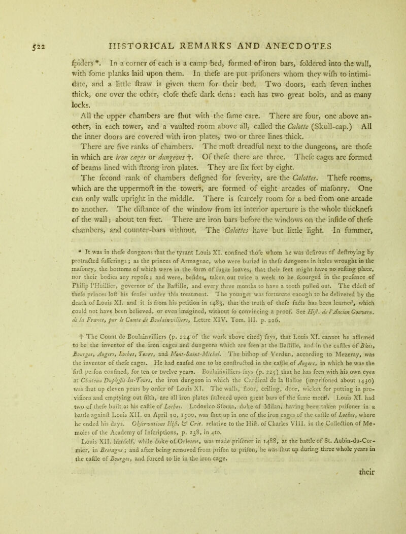 ipiders *. In a corner of each is a camp bed, formed of iron bars, foldered into the wall, with fome planks laid upon them. In thefe are put prifoners whom they wifh to intimi- date, and a little ftrav/ is given them for their bed. Two doors, each feven inches thick, one over the other, clofe thefe dark dens: each has two great bolts, and as many- locks. All the upper chambers are fhut with the fame care. There are four, one above an- other, in each tower, and a vaulted room above all, called the Calotte (Skull-cap.) All the inner doors are covered with iron plates, two or three lines thick. There are five ranks of chambers. The moft dreadful next to the dungeons, are thofe in which are iron cages or dungeons \. Of thefe there are three. Thefe cages are formed of beams lined With fbrong iron plates. They are fix feet by eight. The fecond rank of chambers defigned for feverity, are the Calottes. Thefe rooms, which are the uppermoft in the towers, are formed of eight arcades of mafonry. One can only walk upright in the middle. There is fcarcely room for a bed from one arcade to another. The clifcance of the window from its interior aperture is the whole thicknefs of the wail; about ten feet. There are iron bars before the windows on the infide of thefe chambers, and counter-bars without. The Calottes have but little light. In fummer, * It was in thefe dungeons that the tyrant Louis XI. confined thofe whom he was defirous of deftroying by protracted fufTerings; as the princes of Armagnac, who were buried in thefe dungeons in holes wrought in the mafonry, the bottoms of which were in the form of fugar loaves, that their feet might have no refting place, nor their bodies any repofe; and were, befides, taken out twice a week to be fcourged in the prefence of Philip PHuillicr, governor of the Baftille, and every three months to have a tooth pulled out. The eldeft of thefe princes loft his fenfes under this treatment. The younger was fortunate enough to be delivered by the death of Louis XL and it is from his petition in 1483, that the truth of thefe facts has been learnec1, which could not have been believed, or even imagined, without fo convincing a proof. See HiJI. de FAnc'tcn Gouverti. at la France, par k Comte de BzulainvUliers, Lettre XIV. Tom. III. p. 226. + The Count de Eoulainvilliers (p. 224 of the work above cited) fays, that Louis Xf. cannot be affirmed to be the inventor of the iron cages and dungeons which are fcen at the Baftille, and in the caftles of Blois, Botirges, Angers, Lodes, Tours, and Moiit-Saint-Micbel. The bifhop of Verdun, according to Mezeray, was the inventor of thefe cages. He had caufed one to be conftrufled in the caftle of Angers, in which he was the firft pe.fon confined, for ten or twelve years. Eoulainvilliers fays (p. 225) that he has feen with his own eyes at Chateau Dup'eJJis les-Tours, the iron dungeon in which the Cardinal de la Ballue (imprifoned about 1430) was (hut up eleven years by order of Louis XI. The walls, floor, ceiling, door, wicket for putting in pro- vifions and emptying out filth, are all iron plates faftened upon great bars of the fame metal. Louis XI. had two of thefe built at his caftle of Lod.es. Lodovico Sforza, duke of Milan, having been taken prifoner in a battle againft Louis XII. on April 10, 1500, was fhut up in one of the iron cages of the caftle of Locbes, where he ended his days. Objervations Eiji. & Crit. relative to the Hift. of Charles VIII. in the Collection of Me- moirs of the Academy of Infcriptions, p. 238, in ^to. Louis XII. himfelf, while duke o£ Orleans, was made prifoner in 1488, at the battle of St. Aubin-du-Cor- mier, in Bretagne ; and after being removed from prifon to prifon,'he was fhut up during three whole years in the caftle of Bourges, and forced to lie in the iron cage. their