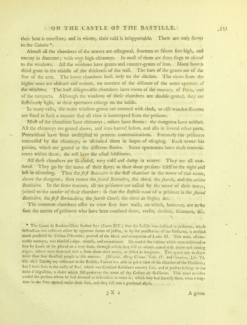 their heat is excemve; and in winter, their cold is infupportable. There are only ftoves in the Calottes *. Almoft all the chambers of the towers are octagonal, fourteen or fifteen feet high, and twenty in diameter; with very high chimneys. In mod of them are three fteps to afcend to the windows. All the windows have grates and counter-grates of iron. Many have (a third grate in the middle of the thicknefs of the wall. The bars of the grates are of die fize of the arm. The lower chambers look only on the ditches. The views from the higher ones are obfcure and remote, on account of the diftance of the outer aperture of the windows. The leafl: difagreeable chambers have views of the country, of Paris, and of the ramparts. Although the windows of thefe chambers are double-grated, they are fufficiently light, as their apertures enlarge on the infide. In many cafes, the outer window-grates are covered with cloth, or elfe wooden mutters are fixed in fuch a manner that all view is intercepted from the prifoner. Moft of the chambers have chimneys; others have ftoves: the dungeons have neither. All the chimneys are grated above, and iron-barred below, and alfo in feveral other parts. Precautions have been multiplied to prevent communications. Formerly the prifoners converfed by the chimneys, or afcended them in hopes of efcaping. Each tower has privies, which are grated at the different (lories. Some apartments have thefe conveni- ences within them; the reft have the ufual fubftitutes. All thefe chambers are ill-clofed, very cold and damp in winter. They are all num- bered. They go by the name of their ftory, as their door prefents itfelf to the right arid left in afcending. Thus the firft Baziniere is the firft chamber in the tower of that name, above the dungeon; then comes the fecond Baziniere, the third, the fourth, and the calotte Baziniere. In the lame manner, all the prifoners are called by the name of their tower, joined to the number of their chamber: lb that the BaftiUe name of a prifoner is the Jeccnd Baziniere, the firft Bertaudiere, the fourth Comte, the third du Tre/or, ike. The common chambers offer to view four bare walls, on which, however, are to be feen the names of prifoners who have been confined there, verfes, devices, fentences, &c. * The Count de Boulainvslliers further fays (Lettre XIV.) that the Bafiille was deftincd to prifoners, whefe de!truftion was refolved either by apparent forms of juftice, or by the punimment of the Oubliettes, a method much praclifed by Triftan-PHermite, provoft of the Hotel, and companion of Louis XL This man, of exe- crable memory, was himfelf judge, witnefs, and executioner. He caufed the vidims which were delivered to him by Louis to be placed on a trap-door, through which they fell on wheels armed with points and cutting edges: others were drowned with a ltone about their necks, or ftifled in dungeons. This tyrant put to death more than four thoufand people in this manner. {Mexefai, Alregc Cbronot Tom. IV. and Commhes, Liv. VI. Ch. xii.) During my refidence at the Baftille, I never Was able to get a view of the chamber of the Oubliettes; but I have feen in the caftle of Rue!, which was Cardinal Richlieu's country feat, and at prefent belongs to thp duke d'Aiguillon, a clofet which Hill preferves the name of the Cabinet des Oubliettes. Tiiis cruel minifter caufed the perfons whom he had doomed to deftruftion to enter it; which they had fcarcely done, when a trap- door in tine floor opened under their feet, and they fell into a profound abyfs. 3X 2 A green