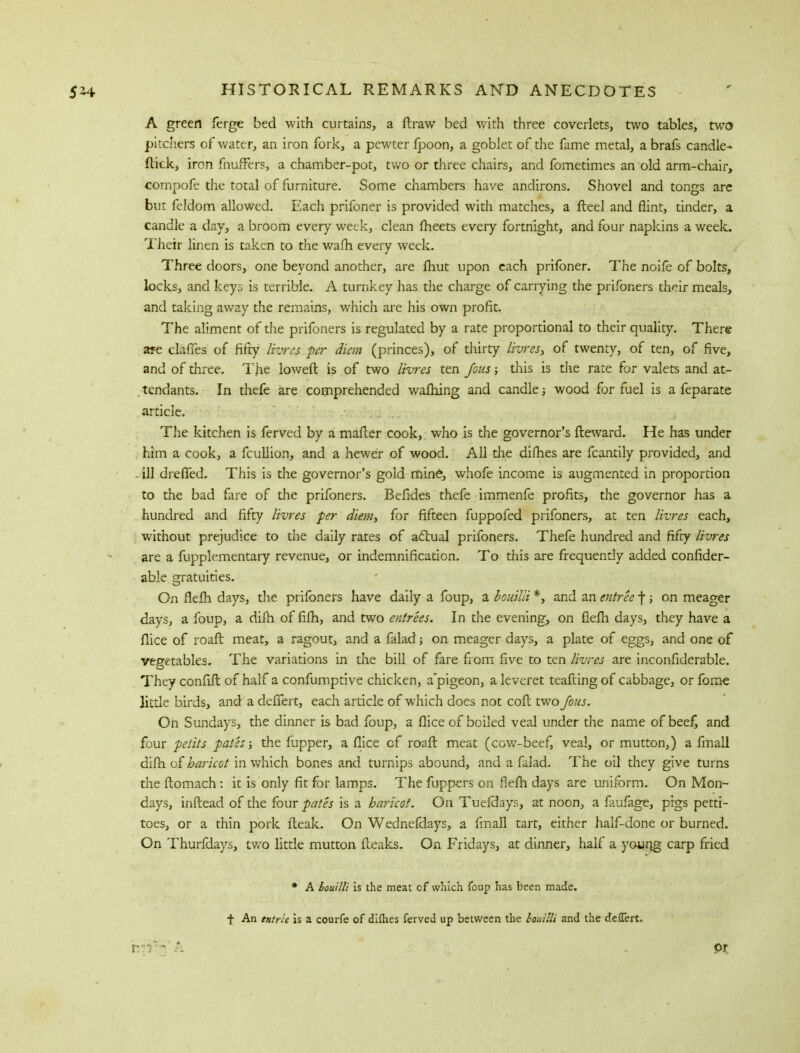 A green ferge bed with curtains, a draw bed with three coverlets, two tables, two pitchers of water, an iron fork, a pewter fpoon, a goblet of the fame metal, a brafs candle- flick, iron fnufFers, a chamber-pot, two or three chairs, and fometimes an old arm-chair, compofe the total of furniture. Some chambers have andirons. Shovel and tongs are but fcldom allowed. Each prifoner is provided with matches, a fleel and flint, tinder, a candle a day, a broom every week, clean meets every fortnight, and four napkins a week. Their linen is taken to the warn every week. Three doors, one beyond another, are fhut upon each prifoner. The noife of bolts, locks, and keys is terrible. A turnkey has the charge of carrying the prifoners their meals, and taking away the remains, which are his own profit. The aliment of the prifoners is regulated by a rate proportional to their quality. There are claiTes of fifty livres per diem (princes), of thirty livres, of twenty, of ten, of five, and of three. The loweft is of two livres ten Jous; this is the rate for valets and at- tendants. In thefe are comprehended wafhing and candle ■, wood for fuel is a feparate article. The kitchen is ferved by a mailer cook, who is the governor's fteward. He has under him a cook, a fcullion, and a hewer of wood. All die difhes are fcantily provided, and . ill drefTed. This is the governor's gold mine, whofe income is augmented in proportion to the bad fare of the prifoners. Befides thefe immenfe profits, the governor has a hundred and fifty livres per diem, for fifteen fuppofed prifoners, at ten livres each, without prejudice to the daily rates of actual prifoners. Thefe hundred and fifty livres are a fupplementary revenue, or indemnification. To this are frequently added confider- able gratuities. On flefh days, the prifoners have daily a foup, a bouilli *, and an entree f; on meager days, a foup, a dim of fifh, and two entrees. In the evening, on flefh days, they have a flice of roaft meat, a ragout, and a falad; on meager days, a plate of eggs, and one of vegetables. The variations in the bill of fare from five to ten livres are inconfiderable. They confift of half a confumptive chicken, a'pigeon, a leveret teafting of cabbage, or fome little birds, and a defTert, each article of which does not coft two Jous. On Sundays, the dinner is bad foup, a flice of boiled veal under the name of bee£ and four petits pates; the fupper, a flice of roaft meat (cow-beef, veal, or mutton,) a fmall difn of haricot in which bones and turnips abound, and a falad. The oil they give turns the ftomach: it is only fit for lamps. The fuppers on flefh days are uniform. On Mon- days, inflead of the four pates is a haricot. On Tuefdays, at noon, a faufage, pigs petti- toes, or a thin pork fleak. On Wednefdays, a fmall tart, either half-done or burned. On Thurfdays, two little mutton fteaks. On Fridays, at dinner, half a young- carp fried * A bouilli is the meat of which foup has been made, f An entree is a courfe of difhes ferved up between the bouilli and the defTert.