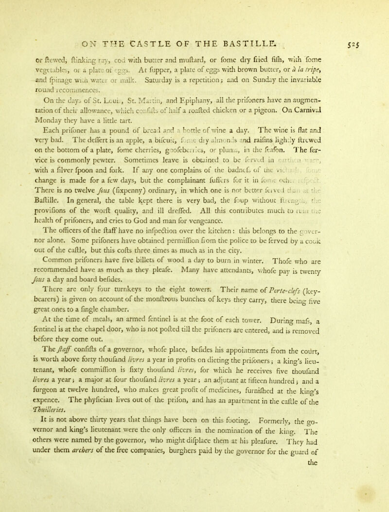or ftewed, flanking.fay, cod with butter and muflard, or fome dry fried fifh, with Tome Vegetables; oj a plate of ggs. At fupper, a plate of eggs with brown butter, or a la tripe, and fpinage with watei or milk. Saturday is a repetition3 and on Sunday the invariable round recommences. On-the days of St. Louis, St. Martin, and Epiphany, all the prifoners have an augmen- tation of their allowance, which confifb of half a roafted chicken or a pigeon. On Carnival Monday they have a little tart. Each prifoner has a pound of bread and bottle of wine a day. The wine is flat and very bad. The deffert is an apple, a bifcuit, f r le dry alm< nds and raifins lightly ftrtwed on the bottom of a plate, fome cherries, goofeberries, or plum-, in the feafo'n. The fer- vice is commonly pewter. Sometimes leave is obtained to be ferved in earti 1 with a filver fpoon and fork. If any one complains of the badncL of the rit change is made for a few days, but the complainant fuftlrs for it in fome otht There is no twelve fous (fixpenny) ordinary, in which one is not better ferve I :hi Baftille. In general, the table kept there is very bad, the foup without ilrengtb the provifions of the worft quahty, and ill dreffed. All this contributes much to ruin health of prifoners, and cries to God and man for vengeance. The officers of the flaff have no infpedtion over the kitchen : this belongs to the < per- nor alone. Some prifoners have obtained permifficn from the police to be ferved by a cook out of the caflle, but this cofts three times as much as in the city. Common prifoners have five billets of wood a day to burn in winter. Thofe who are recommended have as much as they pleafe. Many have attendants, vhofe pay is twenty Jous a day and board befides. There are only four turnkeys to the eight towers. Their name of Porte-clefs (key- bearers) is given on account of the monftrous bunches of keys they carry, there being five great ones to a fingle chamber. At the time of meals, an armed fentinel is at the foot of each tower. During mafs, a fentinel is at the chapel door, who is not polled till the prifoners are entered, and is removed before they come out. The ftaff confifts of a governor, whofe place, befides his appointments from the court, is worth above forty thoufand livres a year in profits on dieting the prifoners■, a king's lieu- tenant, whofe commifllon is fixty thoufand livres, for which he receives five thoufand livres a year; a major at four thoufand livres a year 3 an adjutant at fifteen hundred 3 and a furgeon at twelve hundred, who makes great profit of medicines, furnifhed at the king's expence. The phyfician lives out of the prifon, and has an apartment in the caflle of the Tbuilleries. It is not above thirty years that things have been on this footing. Formerly, the o-0- vernor and king's lieutenant were the only officers in the nomination of the king. The others were named by the governor, who might difplace them at his pleafure. They had under them archers of the free companies, burghers paid by the governor for the guard of