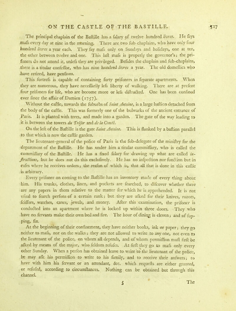 The principal chaplain of the Baftille has a falary of twelve hundred livres. He fays mafs every day at nine in the morning. There are two fub-chaplains, who have only four hundred livres a year each. They fay mafs only on Sundays and holidays, one at ten, the other between t\/elve and one. This laft mafs is properly the governor's; the pri- foners do not attend it, unlefs they are privileged. Befides the chaplain and fub-chaplains, there is a titular confeflbr, who has nine hundred livres a year. The old domeftics who have retired, have penfions. This fortrefs is capable of containing forty prifoners in feparate apartments. When they are numerous, they have neceffarily lefs liberty of walking. There are at prefent four prifoners for life, who are become more or lefs diftradted. One has been confined ever fince the affair of Damien (1757). Without the caftle, towards the fuburbs of Saint Antoine, is a large bafticn detached from the body of the caftle. This was formerly one of the bulwarks of the ancient entrance of Paris. It is planted with trees, and made into a garden. The gate of the way leading to it is between the towers du Trefor and de la Cmte. On the left of the Baftille is the gate Saint Anloine. This is flanked by a baftion parallel to that which is now the caftle garden. The lieutenant-general of the police of Paris is the fub-delegate of the miniftry for the department of the Baftille. He has under him a titular commiffary, who is called the commifTary of the Baftille. He has a fixed falary for drawing up what are called in- ftruftions, but he does not do this exclufively. He has no inflection nor function but in cafes where he receives orders the reafon of which is, that all that is done in this caftle is arbitrary. Every prifoner on coming to the Baftille has an inventory made of every thing about him. His trunks, clothes, linen, and pockets are fearched, to difcover whether there are any papers in them relative to the matter for which he is apprehended. It is not ufual to fearch perfons of a certain rank; but they are afked for their knives, razors, fciffors, watches, canes, jewels, and money. After this examination, the prifoner is conducted into an apartment where he is locked up within three doors. They who have no fervants make their own bed and fire. The hour of dining is eleven; and of flip- ping, fix. At the beginning of their confinement, they have neither books, ink or paper; they go neither to mafs, nor on the walks; they are not allowed to write to any one, not even to the lieutenant of the police, on whom ail depends, and of whom permiffion muft firft be afked by means of the major, who feldom refufes. At firft they go to mafs only every other Sunday. When a perfon has obtained leave to write to the lieutenant of the police, he may afk his permiffion to write to his family, and to receive their anfwers; to have with him his fervant or an attendant, &c. which requefts are either granted, or refufed, according to circumftances. Nothing can be obtained but through this channel.