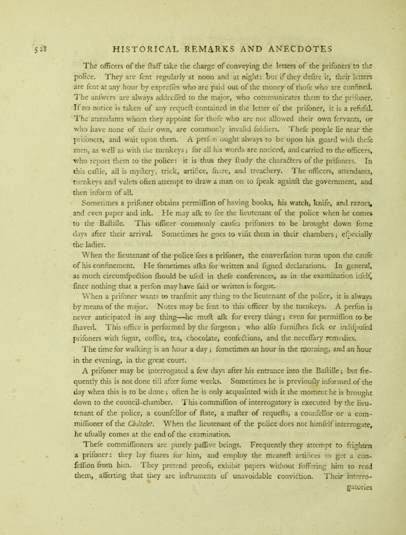 The officers of the ftaff take the charge of conveying the letters of the prifoners to the police. They are fent regularly at noon and at night: , but if they defire it, their letters are fent at any hour by expreffes who are paid out of the money of thofe who are confined. The anfwers are always addrciTed to the major, who communicates them to die prifoner. If no notice is taken of any requeft contained in the letter of the prifoner, it is a refufal. The attendants whom they appoint for thofe who are not allowed their own fervants, or who have none of their own, are commonly invalid foldiers. Thefe people lie near the prifoners, and wait upon them. A perfon ought always to be upon his guard with thefe men, as well as with the turnkeys j for all his words are noticed, and carried to the officers, who report them to the police: it is thus they ftudy the characters of the prifoners. In this cattle, all is myfteryv trick, artifice, fiiare, and treachery. The officers, attendants, turnkeys and valets often attempt to draw a man on to fpeak againft the government, and then inform of all. Sometimes a prifoner obtains permiflion of having books, his watch, knife, and razors, and even paper and ink. He may afk to fee the lieutenant of the police when he comes to the Baftille. This officer commonly caufes prifoners to be brought down fome days after their arrival. Sometimes he goes to vilit them in their chambers; efpecially the ladies. When the lieutenant of the police fees a prifoner, the converfation turns upon the caufe of his confinement. He fometimes afks for written and figned declarations. In general, as much circumfpection fhould be ufed in thefe conferences, as in die examination irlel£ fince nothing that a perfon may have faid or written is forgot. When a prifoner wants to tranfmit any thing to the lieutenant of the police, it is always by means of the major. Notes may be fent to this officer by the turnkeys. A perfon is never anticipated in any thing—he muft afk for every thing; even for permiffion to be Ihaved. This office is performed by the furgeon; who alfo furniihes fick or indifpofed prifoners with fugar, coffee, tea, chocolate, confections, and the neceflary remedies. The time for walking is an hour a day; fometimes an hour in the morning, and an hour in the evening, in the great court. A prifoner may be interrogated a few days after his entrance into the Baflille; but fre- quently this is not done till after fome weeks. Sometimes he is previoufly informed of the day when this is to be done j often he is only acquainted with it the moment he is brought down to the council-chamber. This commiffion of interrogatory is executed by the lieu- tenant of the police, a counfellor of ftate, a mailer of requefts, a counfellor or a com- miflloner of the Chdtelet. When the lieutenant of the police does not himfelf interrogate, he ufually comes at the end of the examination. Thefe commiffioners are purely paflive beings. Frequently they attempt to frighten a prifoner: they lay fnares for him, and employ the meaner! artifices to get a con- feffion from him. They pretend proofs, exhibit papers without fuffering him to read them, aliening that they are inftruments of unavoidable conviction. Their interro- gatories