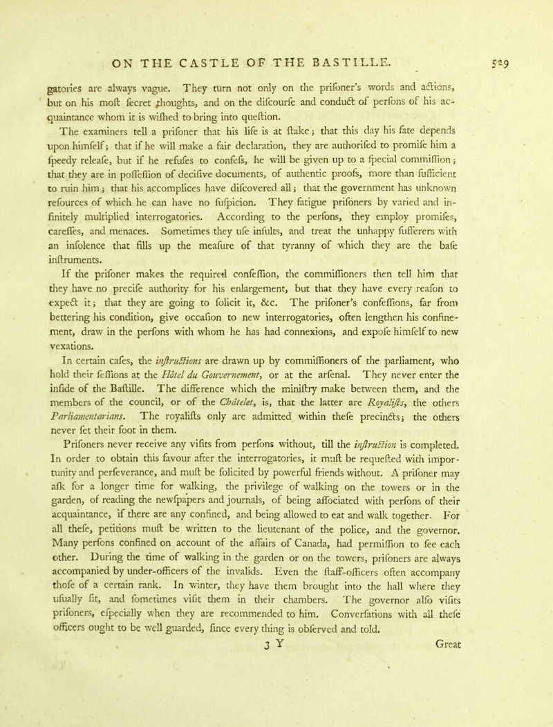 gatories are always vague. They turn not only on the prifoner's words and actions, but on his mofl fecret thoughts, and on the difcourfe and conduct of perfons of his ac- quaintance whom it is wifhed to bring into queftion. The examiners tell a prifoner that his life is at flake; that this day his fate depends upon himfelf; that if he will make a fair declaration, they are authorifed to promife him a fpeedy releafe, but if he refufes to confefs, he will be given up to a fpecial commiffion; that they are in poffefiion of decifive documents, of authentic proofs, more than fufficient to ruin him j that his accomplices have difcovered all; that the government has unknown refources of which he can have no fufpicion. They fatigue prifoners by varied and in- finitely multiplied interrogatories. According to the perfons, they employ promifes, careffes, and menaces. Sometimes they ufe infults, and treat the unhappy fufferers with an infolence that fills up the meafure of that tyranny of which they are the bafe inftruments. If the prifoner makes the required confeflion, the commiffioners then tell him that they have no precife authority for his enlargement, but that they have every reafon to expect it; that they are going to folicit it, &c. The prifoner's confeflions, far from bettering his condition, give occafion to new interrogatories, often lengthen his confine- ment, draw in the perfons with whom he has had connexions, and expofe himfelf to new vexations. In certain cafes, the inJlruRions are drawn up by commiffioners of the parliament, who hold their feflions at the Hotel du Gouvernement, or at the arfenal. They never enter the infide of the Baftille. The difference which the miniflry make between them, and the members of the council, or of the Ckdtekty is, that the latter are Royalifls, the others Parliamentarians. The royalifls only are admitted within thefe precincts; the others never fet their foot in them. Prifoners never receive any vifits from perfons without, till die inftruSlion is completed. In order to obtain this favour after the interrogatories, it mufl be requefled with impor- tunity and perfeverance, and mufl be folicited by powerful friends without. A prifoner may afk for a longer time for walking, the privilege of walking on the towers or in the garden, of reading the newfpapers and journals, of being affociated with perfons of their acquaintance, if there are any confined, and being allowed to eat and walk together. For all thefe, petitions mufl be written to the lieutenant of the police, and the governor. Many perfons confined on account of the affairs of Canada, had permiffion to fee each other. During the time of walking in the garden or on the towers, prifoners are always accompanied by under-omcers of the invalids. Even the ftaff-officers often accompany thofe of a certain rank. In winter, they have them brought into the hall where they ufually fit, and fometimes vifit them in their chambers. The governor alfo vifits prifoners, efpecially when they are recommended to him. Converfations with all thefe officers ought to be well guarded, fince every thing is obferved and told. 3 Y Great