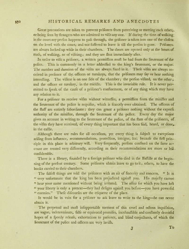 Great precautions are taken to prevent prifoners from perceiving or meeting each other,, or being feen by Grangers who are admitted to vifit any one. If during the time of walking in the court any perfon happens to pafs through, the prifoner is taken into one of the clofets on the level with the court; and not fuffered to leave it till the perfon is gone. Prifoners are always locked up while in their chambers. The doors are opened only at the hours of mafs, of walking, or of vifiting; and they are fhut immediately after. In order to vifit a prifoner, a, written permiflion muft be had from the lieutenant of the police. This is commonly in a letter addrefied to the king's lieutenant, or the major; The number and duration of the vifits are always fixed in it. Thefe vifits are always re- ceived in prefence of the officers or turnkeys, that the prifoners may fay or hear nothing interesting. The vifitor is on one fide of the chamber; the perfon vifited, on the other; and the officer or turnkey,. in the middle. This is the invariable rule. It is never per- mitted to fpeak of due caufe of a prifoner's confinement, or of any thing which may have any relation to it. For a prifoner to receive vifits without witneffes, a permiflion from- die minifler and the lieutenant of the police is requifite, which is fcarcely ever obtained. The officers of the ftaff are entirely fubordinate: they can grant a prifoner nothing without the exprefs authority of the minifler, through the lieutenant of the police. Every day the major gives an account in writing to the lieutenant of the police, of the ftate of the prifoners, of the vifits they have received, of every thing important that has been faid, heard, or done,, in the caflle. Although there are rules for all occafions, yet every thing is fubjecl: to exceptions arifing from influence, recommendations, protection, intrigue, &c; becaufe the firft prin- ciple in this place is arbitrary will. Very frequently, perfons confined on the fame ac- count are treated very differently, according as their recommendations are more or leis considerable. There is a library, founded by a foreign prifoner who died in the Baflille at the begin- ning of the prefent century. Some prifoners obtain leave to go to it; others, to have the books carried to their chambers. The falfeft things are told the prifoners with an air of fincerity and concern. <c It is  very unfortunate that the king has been prejudiced againfl: you. His majefty cannot rc hear your name mentioned without being irritated. The affair for which you have loft  your liberty is only a pretext—they had defigns againfl you before—you have powerful  enemies. Thefe difcourfes are the etiquette of the place. It would be in vain for a prifoner to aik leave to write to the king—he can never obtain it. The perpetual and mofl infupportable torment of this cruel and odious inquifition, are vague, indeterminate, falfe or equivocal promifes, inexhauftible and conflantly deceitful hopes of a fpeedy releafe, exhortations to patience, and blind conjectures, of which the lieutenant of the police and officers are very lavifh. 3 To