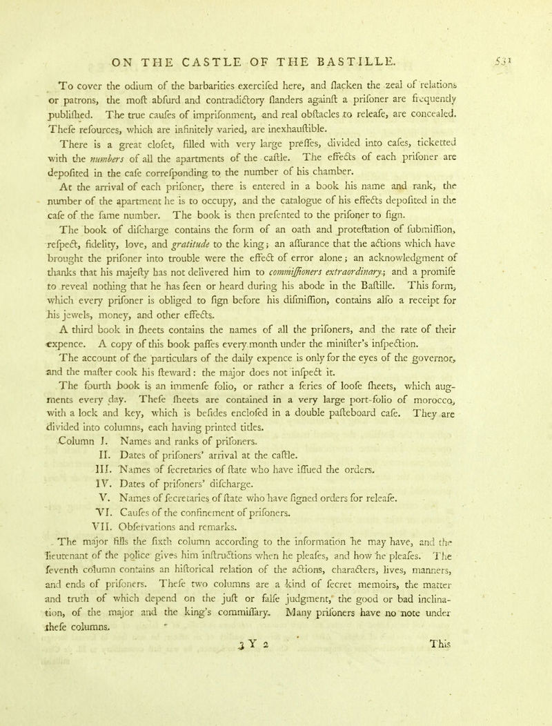 To cover the odium of the barbarities exercifed here, and flacken the zeal of relations, or patrons, the moft abfurd and contradictory flanders againft a prifoner are frequently publifhed. The true caufes of imprifonment, and real obftacles .to releafe, are concealed. Thefe refources, which are infinitely varied, are inexhauftible. There is a great clofet, filled with very large prefTes, divided into cafes, ticketted with the numbers of all the apartments of thecaftle. The effe&s of each prifoner are depofited in the cafe correfponding to the number of his chamber. At the arrival of each prifoner, there is entered in a book his name and rank, the number of the apartment he is to occupy, and the catalogue of his effects depofited in the cafe of the fame number. The book is then prefented to the prifoner to fign. The book of difcharge contains the form of an oath and proteftation of fubmiffion, refpect, fidelity, love, and gratitude to the king; an affurance that the actions which have brought the prifoner into trouble were the effect of error alone; an acknowledgment of thanks that his majefty has not delivered him to commiffioners extraordinary^ and a promife to reveal nothing that he has feen or heard during his abode in the Baftille. This forirtj which every prifoner is obliged to fign before his difmiffion, contains alfo a receipt for hjs jewels, money, and other effects. A third book in fheets contains the names of all the prifoners, and the rate of their expence. A copy of this book paffes every.month under the minifter's infpection. The account of me particulars of the daily expence is only for the eyes of the governor, and the mailer cook his fteward: the major does not infpect it. The fourth hook is an immenfe folio, or rather a feries of loofe meets, which aug- ments every day. Thefe fheets are contained in a very large port-folio of morocco., with a lock and key, which is befides enclofed in a double pafteboard cafe. They are divided into columns, each having printed titles. Column I. Names and ranks of prifoners. II. Dates of prifoners' arrival at the caffle. III. Names of fecretarjes of fbate who have iffued the orders. IV. Dates of prifoners' difcharge. V. Names of fecretaries of itate who have figned orders for releafe. VI. Caufes of the confinement of prifoners. VII. Obfervations and remarks. The major fills the fixth column according to the information he may have, and the lieutenant of the police gives him inftructions when he pleafes, and how he pleafes. The feventh column contains an hiftorical relation of the actions, characters, lives, manners, and ends of prifoners. Thefe two columns are a kind of fecret memoirs., the matter and truth of which depend on the juft or falfe judgment, the good or bad inclina- tion, of the major and the king's commirTary, Many prifoners have no note under thefe columns. This