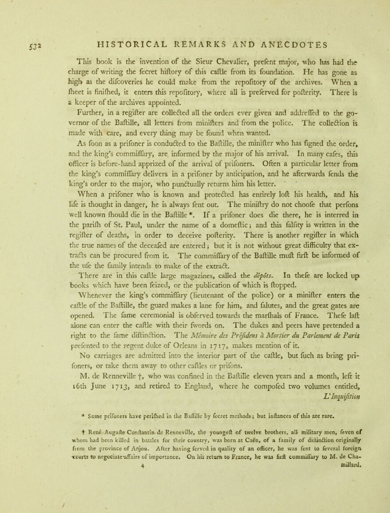 This book is the invention of the Sieur Chevalier, prefent major, who has had the charge of writing the fecret hiftory of this caftle from its foundation. He has gone as high as the difcoveries he could make from the repofitory of the archives. When a meet is finifhed, it enters this repofitory, where all is preferved for pofterity. There is a keeper of the archives appointed. Further, in a regifter are collected all the orders ever given and addrelTed to the go- vernor of the Baftille, all letters from minifters and from the police. The collection is made with care, and every thing may be found when wanted. As foon as a prifoner is conducted to the Baftille, die minifter who has figned the order, and the king's commiffary, are informed by the major of his arrival. In many cafes, this officer is before-hand apprized of the arrival of prifoners. Often a particular letter from the king's commiflary delivers in a prifoner by anticipation, and he afterwards fends the king's order to the major, who punctually returns him his letter. When a prifoner who is known and protected has entirely loft his health, and his life is thought in danger, he is always fent out. The miniftry do not choofe that perfons well known fhould die in the Baftille *. If a prifoner does die there, he is interred in the parifh of St. Paul, under the name of a domeftic; and this falfity is written in the regifter of deaths, in order to deceive pofterity. There is anodier regifter in which the true names of the deceafed are entered; but it is not without great difficulty that ex- tracts can be procured from it. The commiflary of the Baftille muft firft be informed of the ufe the family intends to make of the extract. There are in this caftle large magazines, called the depots. In thefe are locked up books which have been feized, or the publication of which is flopped. Whenever the king's commiflary (lieutenant of the police) or a minifter enters the caftle of the Baftille, the guard makes a lane for him, and falutes, and the great gates are opened. The fame ceremonial is obferved towards the marfhals of France. Thefe laft alone can enter the caftle with their fwords on. The dukes and peers have pretended a right to the fame diftinetion. The Memoir e des Prefidens a Mortier du Parlement de Paris prefented to the regent duke of Orleans in 1717, makes mention of it. No carriages are admitted into the interior part of the caftle, but fuch as bring pri- foners, or take them away to odier caftles or prifons. M. de Renneville f, who was confined in the Baftille eleven years and a month, left it 16th June 1713, and retired to England, where he compofed two volumes entitled, Ulnquifition * Some prifoners have perilhed in the Baftille by fecret methods; but inftances of this are rare. t Rene-Augufte Conftantin-dc Renneville, the youngeft of twelve brothers, all military men, feven of whom had been killed in battles for their country, was born at Caen, of a family of dillindtion originally fiorn the province of Anjou. After having fervcd in quality of an officer, he was fent to feveral foreign -courts to negotiate-affairs of importance. On his return to France, he was firft commiffary to M. de Cha- 4 millard.