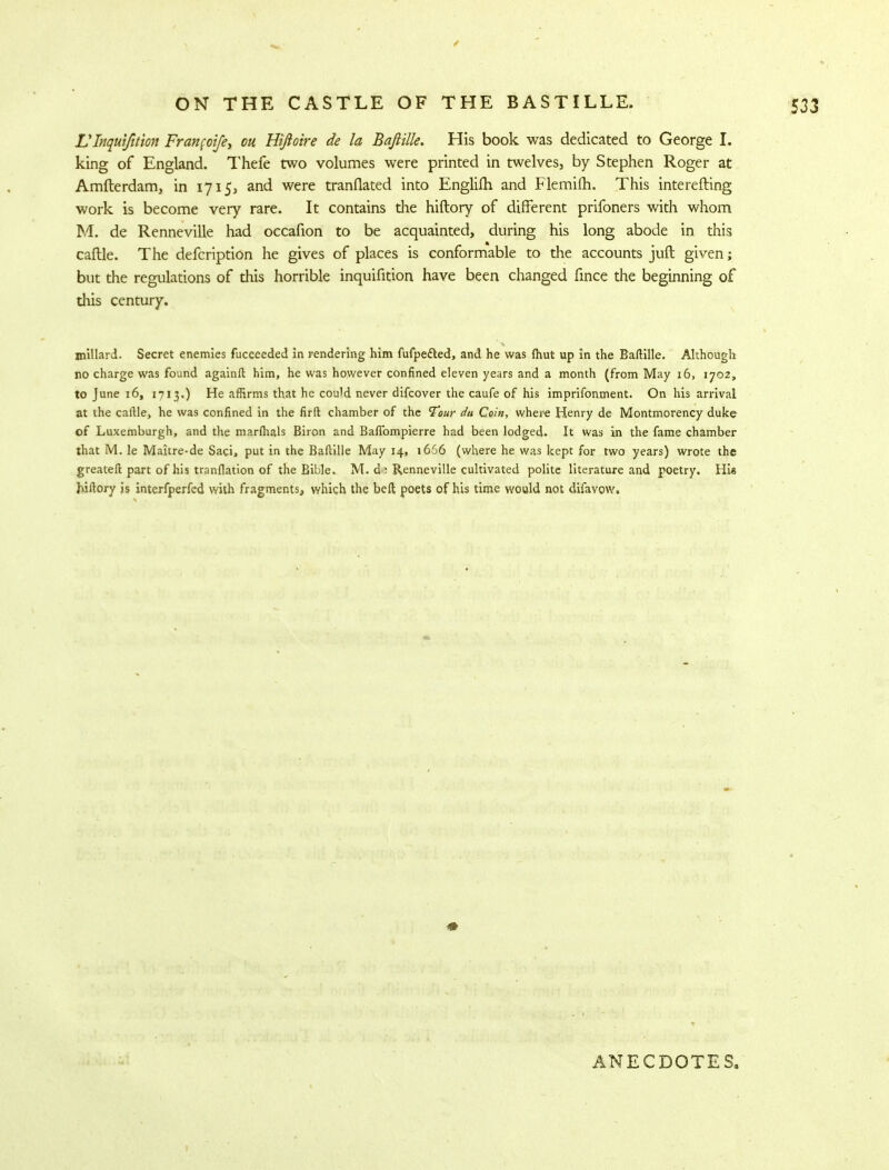VInquifttion Franfoife, on Htftoire de la Bafiille. His book was dedicated to George I. king of England. Thefe two volumes were printed in twelves, by Stephen Roger at Amfterdam, in 1715, and were tranflated into Englifh and Flemifh. This interefting work is become very rare. It contains die hiftory of different prifoners with whom M. de Renneville had occafion to be acquainted, during his long abode in this caftle. The defcription he gives of places is conformable to the accounts juft given; but the regulations of this horrible inquifition have been changed fince the beginning of this century. millard. Secret enemies fucceeded in rendering him fufpedled, and he was {hut up in the Bafiille. Although no charge was found againft him, he was however confined eleven years and a month (from May 16, 1702, to June 16, 1713.) He affirms that he could never difcover the caufe of his imprifonment. On his arrival at the caftle, he was confined in the firft chamber of the Tour du Coin, where Henry de Montmorency duke of Luxemburgh, and the marfhals Biron and Baflbmpierre had been lodged. It was in the fame chamber that M. le Maitre-de Saci, put in the Bafiille May 14, i656 (where he was kept for two years) wrote the greateft part of his tranflation of the Bible. M. d^ Renneville cultivated polite literature and poetry. Hie hiftory is interfperfed with fragments, which the beft poets of his time would not difavow. ANECDOTES,