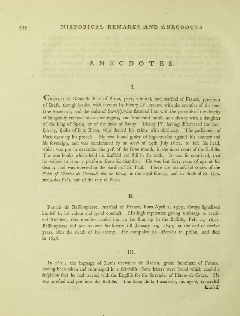 ANECDOTES, 1. 'Charles de Gontaiilt duke of Biron, peer, admiral, and marfhal of France, governor of Bred, though loaded with favours by Henry IV. treated with the enemies of the ftate (the Spaniards, and the duke of Savoy),who flattered him with the promife of the dutchy of Burgundy erected into a fovereignty, and Franche-Comte, as a dowry with a daughter of the king of Spain, or of the duke of Savoy. Henry IV. having difcovered the con- fpiracy, fpoke of it to Biron, who denied his crime with obftinacy. The parliament of Paris drew up his procefs. He was found guilty of high treafon againft his country and his fovereign, and was condemned by an arret of 29th July 1602, to lofe his head, which was put in execution the 31ft of the fame month, in the inner court of the Baftille. The iron hooks which held his fcaffold are dill in the walls. It was fo contrived, that he walked to it on a platform from his chamber. He was but forty years of age at his death j and was interred in the parifh of St. Paul. There are manufcript copies of the 7*rial of Charles de Gontault due de Biron, in the royal library, and in thofe of St. Ger- main-des Pres, and of the city of Paris. IT. Francis de Bafiompierre, marfTial of France, born April 2, 1579, always fignalized kimfelf by his valour and good conduct. His high reputation giving umbrage to cardi- nal Richlieuj this minifter caufed him to be fnut up in the Baftille, Feb. 25, 1631. Bafiompierre did not recover his liberty till January 19, 1643, at the end of twelve years, after the death of his enemy. Fie compofed his Memoirs in prifon, and died in 1646. III. In 1674, the baggage of Louis chevalier de Rohan, grand huntfman of France, having been taken and rummaged in a fldrmifh, fbme letters were found which caufed a Cufpicion that he had treated with the Englilh for the furrender of Havre-de Grace. He was arretted and put into the Baftille. The Sieur de la Tuanderie, his agent, concealed himfetf