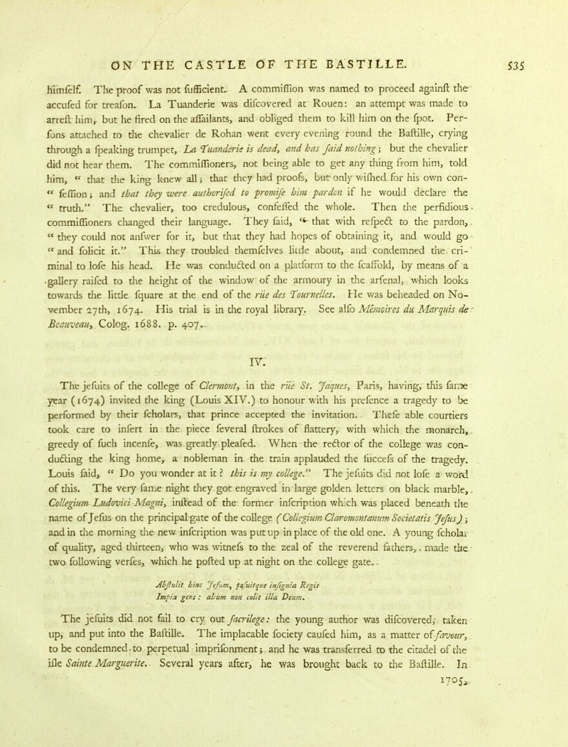 hlmfelf. The proof was not fufficient.. A commiftion was named to proceed againft the accufed for treafon. La Tuanderie was difcovered at' Rouen: an attempt was made to arreft him,- but he tired on the affailants, and obliged them to kill him on the fpot. Per- fons attached to the chevalier de Rohan went every evening round the Baftille, crying through a fpeaking trumpet, La Tuanderie is dead, and has /aid nothing; but the chevalier did not hear them. The commiffioners, not being able to get any thing from him, told him, <f that the king knew all; that they had proofs, but only wifhedfor his own con-  feffion i and that they were authorijed to promife him pardon if he would declare the  trudi. The chevalier, too credulous, confeffed the whole. Then the perfidious commiffioners changed their language. They faid, C4~that with refpecl to the pardon,  they could not anfwer for it, but that they had hopes of obtaining it, and would go n and folicit it. This they troubled themfelves little about, and condemned the. cri- minal to lofe his head. He was conducted on a platform to the fcaffold, by means of a • gallery raifed to the height of the window of the armoury in the arfenal, which looks towards die litde fquare at the end of the rite des Tournel/es. He was beheaded on No- vember 27th, 1674. His trial is in the royal library. See alfo Memoires du Marquis de Beauveau, Colog. 1688. p. 407.- IV. The jefuits of the college of' Clermont, in the rue St. Jaques, Paris, having, this fame year (1674) invited the king (Louis XIV.) to honour with his prefence a tragedy to be performed by their fcholars, that prince accepted the invitation. Thefe able courtiers took care to infert in the piece feveral ftrokes of flattery, with which, the monarch, greedy of fuch incenfe, was gready pleafed. When the rector of the college was con- ducting the king home, a nobleman in the train applauded the fuccefs of the tragedy. Louis faid,  Do you wonder at it ? this is my college. The jefuits did not lofe a word of this. The very fame night they got engraved in large golden letters on black marble, Collegium Ludovici Magni, inftead of the former infcription wh.'ch was placed beneath the name of Jefus on the principal gate of the college (Collegium Claromontanum Sccietatis Jejus); and in the morning the new infcription was put up in place of the old one. A young fcholai of quality, aged thirteen, who was witnefs to the zeal of the reverend fathers,., made the two following verfes, which he polled up at night on the college gate. - Abftulit hinc Jefum, tafuitque infignia Regis Imt>:a gens : ahum non colit ilia Deum. The jefuits did not fail to cry out facrilege: the young author was difcovered,- taken up, and put into die Baftille. The implacable fociety caufed him, as a matter offavour, to be condemned, to perpetual imprifonment, and he was transferred to the citadel of the ifle Sainte Marguerite,- Several years after, he was brought back to the Baftille. In *7P5*
