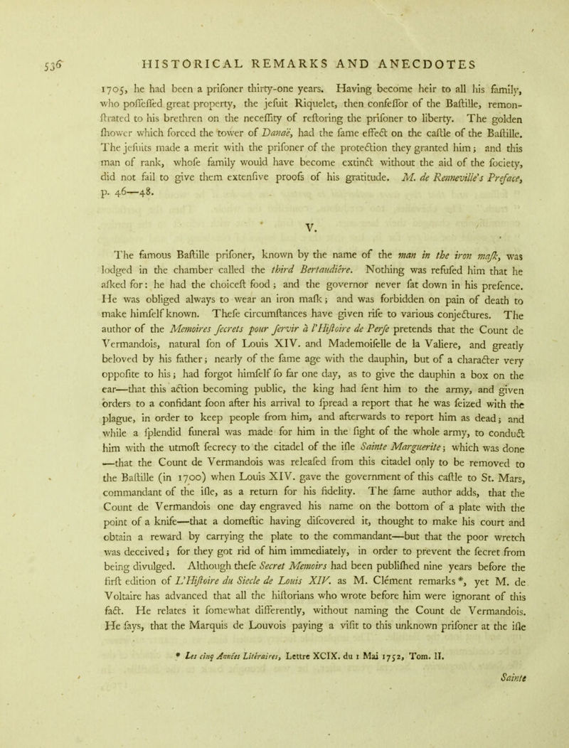 1705, he had been a prifoner thirty-one years. Having become heir to all his family, who pofTeffed great property, the jefuit Riquelet, then confefibr of the Baftille, remon- ftrated to his brethren on the neceflity of reftoring the prifoner to liberty. The golden mower which forced the tower of Danae, had the fame effect on the caftle of the Baftille. The jefuits made a merit with the prifoner of the protection they granted him; and this man of rank, whofe family would have become extinct without the aid of the fociety, did not fail to give them extenfive proofs of his gratitude. M. de Renneville's Preface, p. 46—48. V. The famous Baftille prifoner, known by the name of the man in the iron majk, was lodged in the chamber called the third Bertaudiere. Nothing was refufed him that he afked for: he had the choiceft food; and the governor never fat down in his prefence. He was obliged always to wear an iron mafic; and was forbidden on pain of death to make himfelf known. Thefe circumftances have given rife to various conjectures. The author of the Memoires Jecrets pur fervir a VHiftoire de Perfe pretends that the Count de Vermandois, natural fon of Louis XIV. and Mademoifelle de la Valiere, and greatly beloved by his father; nearly of the fame age with the dauphin, but of a character very oppofite to his; had forgot himfelf fo far one day, as to give the dauphin a box on the ear—that this action becoming public, the king had fent him to the army, and given orders to a confidant foon after his arrival to fpread a report that he was feized with the plague, in order to keep people from him, and afterwards to report him as dead; and while a fplendid funeral was made for him in the fight of the whole army, to conduct him with the utmoft fecrecy to the citadel of the ifle Sainte Marguerite 5 which was done ■—that the Count de Vermandois was releafed from this citadel only to be removed to the Baftille (in 1700) when Louis XIV. gave the government of this caftle to St. Mars, commandant of the ifle, as a return for his fidelity. The fame author adds, that the Count de Vermandois one day engraved his name on the bottom of a plate with the point of a knife—that a domeftic having difcovered it, thought to make his court and obtain a reward by carrying the plate to the commandant—but that the poor wretch was deceived; for they got rid of him immediately, in order to prevent the fecret from being divulged. Although thefe Secret Memoirs had been publifhed nine years before the firft edition of VHiftoire du Siecle de Louis XIV. as M. Clement remarks *, yet M. de Voltaire has advanced that all the hiftorians who wrote before him were ignorant of this fact. He relates it fomewhat differently, without naming the Count de Vermandois. He fays, that the Marquis de Louvois paying a vifit to this unknown prifoner at the ifle # Le: cinq Annus Literairts, Lettre XCIX. du 1 Mai 1752, Tom. II. Sainte