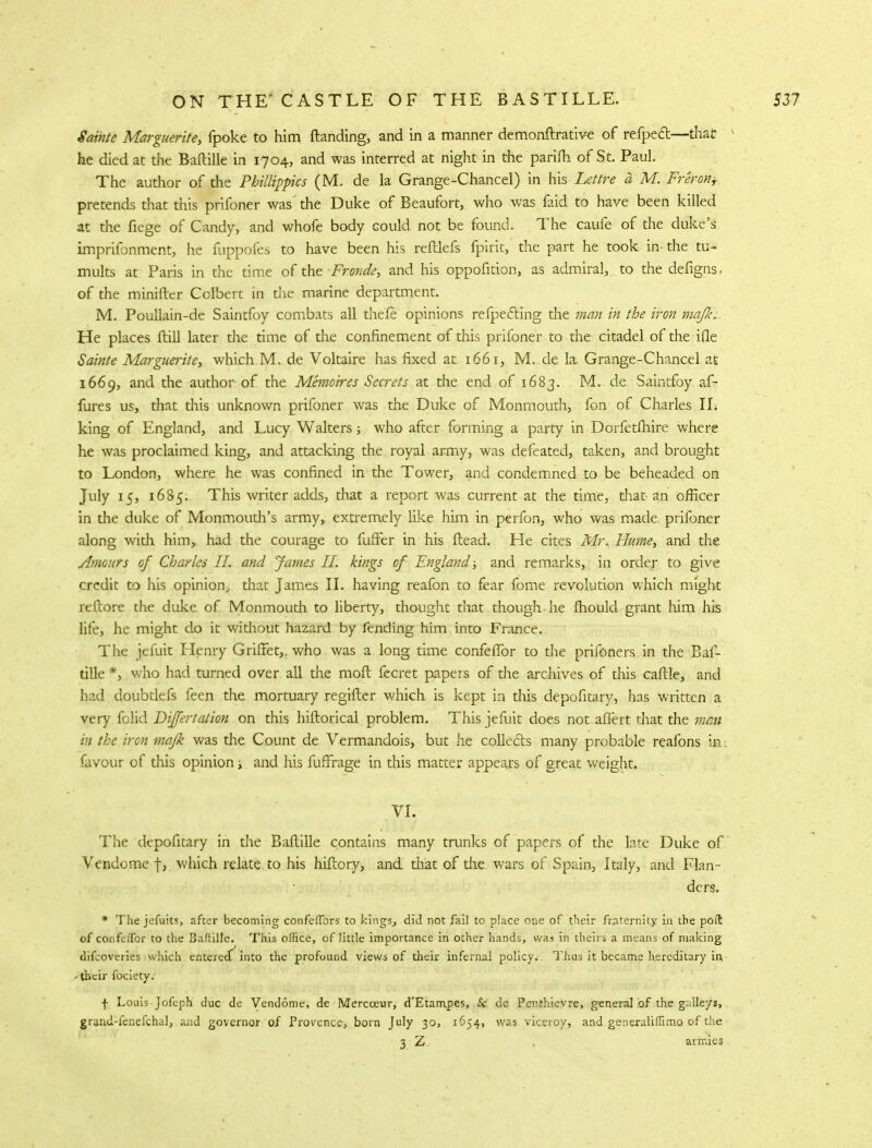 Sainte Marguerite, fpoke to him ftanding, and in a manner demonftrative of refpect—that k he died at the Baftille in 1704, and was interred at night in the parifh of St. Paul. The author of the Philtippics (M. de la Grange-Chancel) in his Lettre a M. Freron, pretends that this prifoner was' the Duke of Beaufort, who was faid to have been killed at the fiege of Candy, and whofe body could not be found. The caufe of the duke's imprifonment, he fuppofes to have been his reftlefs fpirit, the part he took in- the tu- mults at Paris in the time of the Frond?, and his oppofition, as admiral, to the defigns, of the minifter Colbert in the marine department. M. Poullain-de Saintfoy combats all thefe opinions refpe&ing the man in the iron majk; He places ftill later the time of the confinement of this prifoner to the citadel of the ifle Sainte Marguerite, which M. de Voltaire has fixed at 1661, M. de la Grange-Chancel at 1669, and the author of the Memoires Secrets at the end of 1683. M. de Saintfoy af- fures us, that this unknown prifoner was the Duke of Monmouth, fon of Charles IL king of England, and Lucy Walters; who after forming a party in Dorfetfhire where he was proclaimed king, and attacking the royal army, was defeated, taken, and brought to London, where he was confined in the Tower, and condemned to be beheaded on July 15, 1685. This writer adds, that a report was current at the time, that an officer in the duke of Monmouth's army, extremely like him in perfon, who was made prifoner along with him,, had the courage to fuffer in his ftead. He cites Mr. Hume, and the ylmours of Charles II. and James II. kings of England and remarks, in order to give credit to his opinion, diat James II. having reafon to fear fome revolution which might reftore the duke of Monmouth to liberty, thought that though he mould grant him his life, he might do it without hazard by fending him into France. The jefuit Henry Griffet,. who was a long time confeffor to the prifoners in the Baf- tille *, who had turned over all the raoft fecret papers of the archives of this cafile, and had doubtlefs feen the mortuary regifter which is kept in this depofitary, has written a very folid Dijfertation on this hiftorical problem. This jefuit does not aflert that the men in the iron mafk was the Count de Vermandois, but he collects many probable reafons in: favour of this opinion; and his fuffrage in this matter appears of great weight. VI. The depofitary in the Baftille contains many trunks of papers of the late Duke of Vendome f, which relate, to his hiftory, and that of die wars of Spain, Italy, and Flan- ders. * The jefuits, after becoming confeflbrs to kings., did not fail to place one of their fraternity in the poft of conftiTcr to the Baftille. This office, of little importance in other hands, was in theirs a means of making difcoveries which entered^ into the profound views of their infernal policy. Thus it became hereditary in, r their fociety. f Louis Jofeph due dc Vendome, de Mercceur, d'Etampes, & de Penthievre, general of the galleys, grand-fenefchal, and governor of Provence, born July 30, 1654, was viceroy, and generaliffimo of the 3 Z. armies