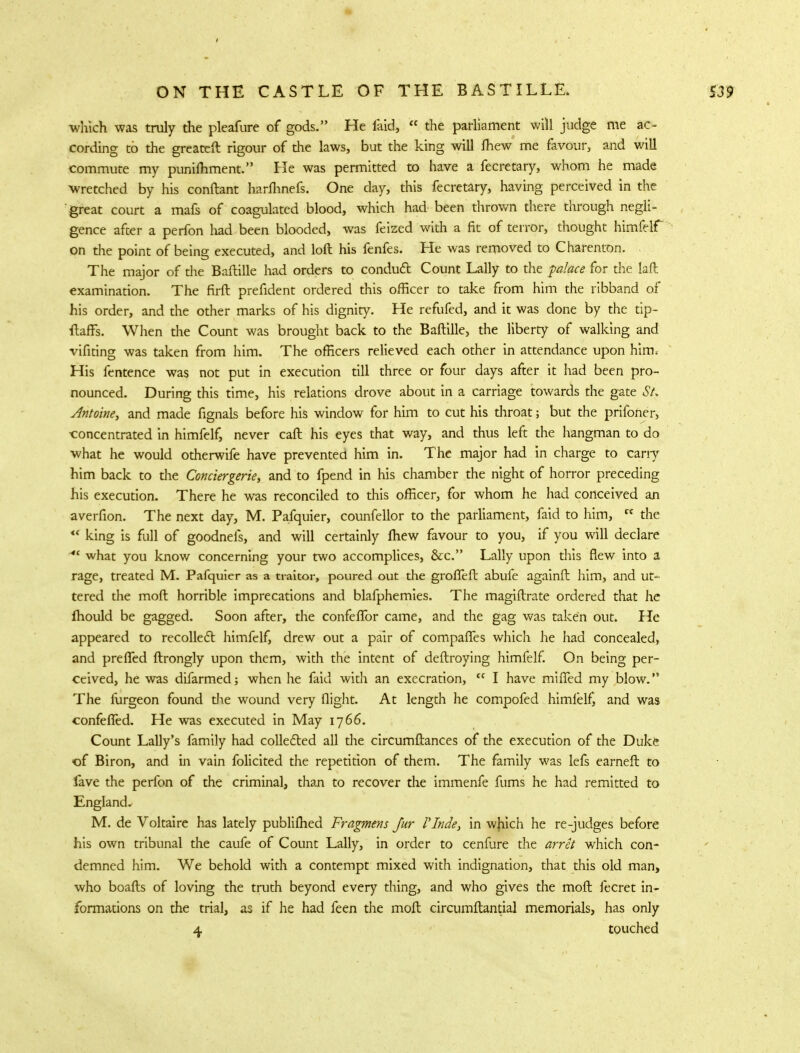 which was truly the pleafure of gods. He faid,  the parliament will judge me ac- cording to the greateft rigour of the laws, but the king will fhew me favour, and will commute my punifhment. He was permitted to have a fecretary, whom he made wretched by his conftant harflinefs. One day, this fecretary, having perceived in the great court a mafs of coagulated blood, which had been thrown there through negli- gence after a perfon had been blooded, was feized with a fit of terror, thought himfelf on the point of being executed, and loft his fenfes. He was removed to Charenton. The major of die Baftille had orders to conduct Count Lally to the palace for the laft examination. The firft prefident ordered this officer to take from him the ribband of his order, and the other marks of his dignity. He refufed, and it was done by the tip- ftaffs. When the Count was brought back to the Baftille, the liberty of walking and vifiting was taken from him. The officers relieved each other in attendance upon him. His fentence was not put in execution till three or four days after it had been pro- nounced. During this time, his relations drove about in a carriage towards the gate St. Antoine, and made fignals before his window for him to cut his throat; but the prifoner, concentrated in himfelf, never caft his eyes that way, and thus left the hangman to do what he would otherwife have prevented him in. The major had in charge to cany him back to die Conciergerie, and to fpend in his chamber the night of horror preceding his execution. There he was reconciled to this officer, for whom he had conceived an averfion. The next day, M. Pafquier, counfellor to the parliament, faid to him,  the  king is full of goodnefs, and will certainly ftiew favour to you, if you will declare what you know concerning your two accomplices, &c. Lally upon this flew into a rage, treated M. Pafquier as a traitor, poured out the grofTeft abufe againft him, and ut- tered the moft horrible imprecations and blafphemies. The magiftrate ordered that he fliould be gagged. Soon after, the confeflbr came, and the gag was taken out. He appeared to recollect himfelf, drew out a pair of compafles which he had concealed, and pre fled ftrongly upon them, with the intent of deftroying himfelf. On being per- ceived, he was difarmed; when he faid with an execration,  I have miffed my blow. The furgeon found die wound very flight. At length he compofed himfelf, and was confefied. He was executed in May 1766. Count Lally's family had collected all the circumftances of the execution of the Duke of Biron, and in vain folicited the repetition of them. The family was lefs earneft to fave the perfon of the criminal, than to recover the immenfe fums he had remitted to England, M. de Voltaire has lately publifhed Fragmens Jur VInde, in wjiich he re-judges before his own tribunal the caufe of Count Lally, in order to cenfure the arret which con- demned him. We behold with a contempt mixed with indignation, that this old man, who boafts of loving the truth beyond every thing, and who gives the moft fecret in- formations on the trial, as if he had feen the moft circumftantial memorials, has only 4 touched