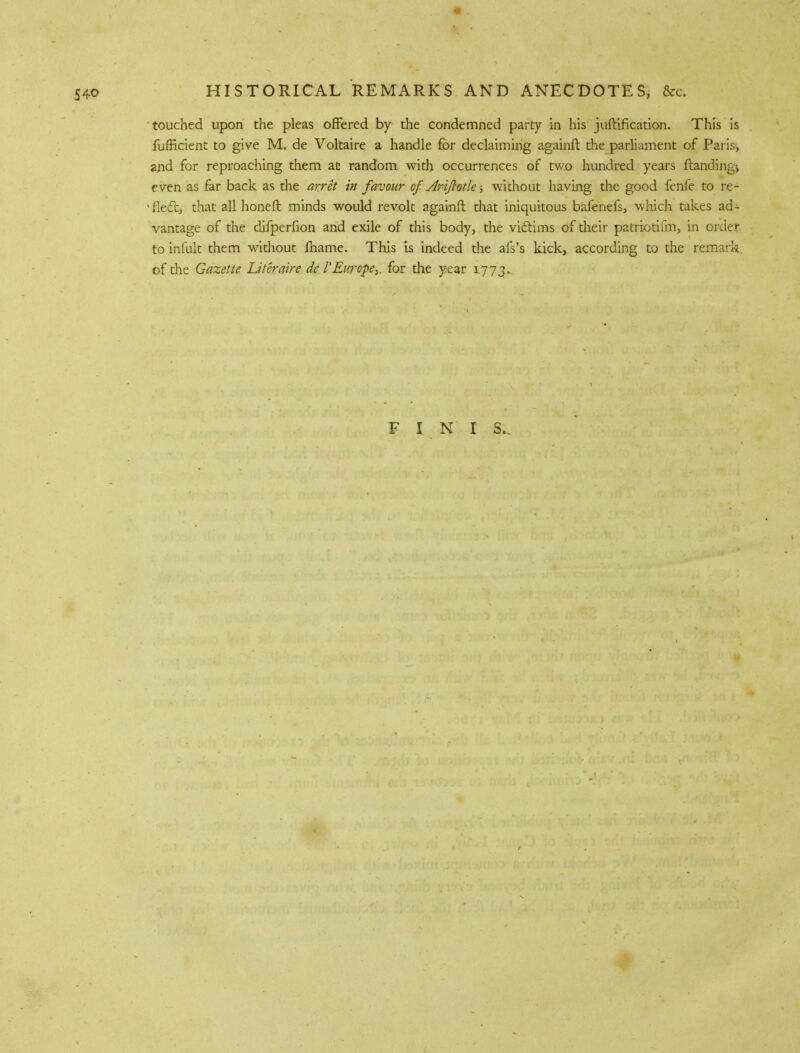 touched upon the pleas offered by the condemned party in his juftification. This is fufficient to give M. de Voltaire a handle for declaiming againft the parliament of Paris, and f°r reproaching them at random with occurrences of two hundred years ftandingj even as far back as the arret in favour of Ariflotle; without having the good fenfe to re- 1 fleet, that all honeft minds would revolt againft that iniquitous bafenefs, which takes ad- vantage of the difperfion and exile of this body, the victims of dieir patriotiim, in order to infult them without fname. This is indeed the afs's kick, according to the remark of the Gazette Liter aire de I'Europe,, for the year 1773. F I N I S..