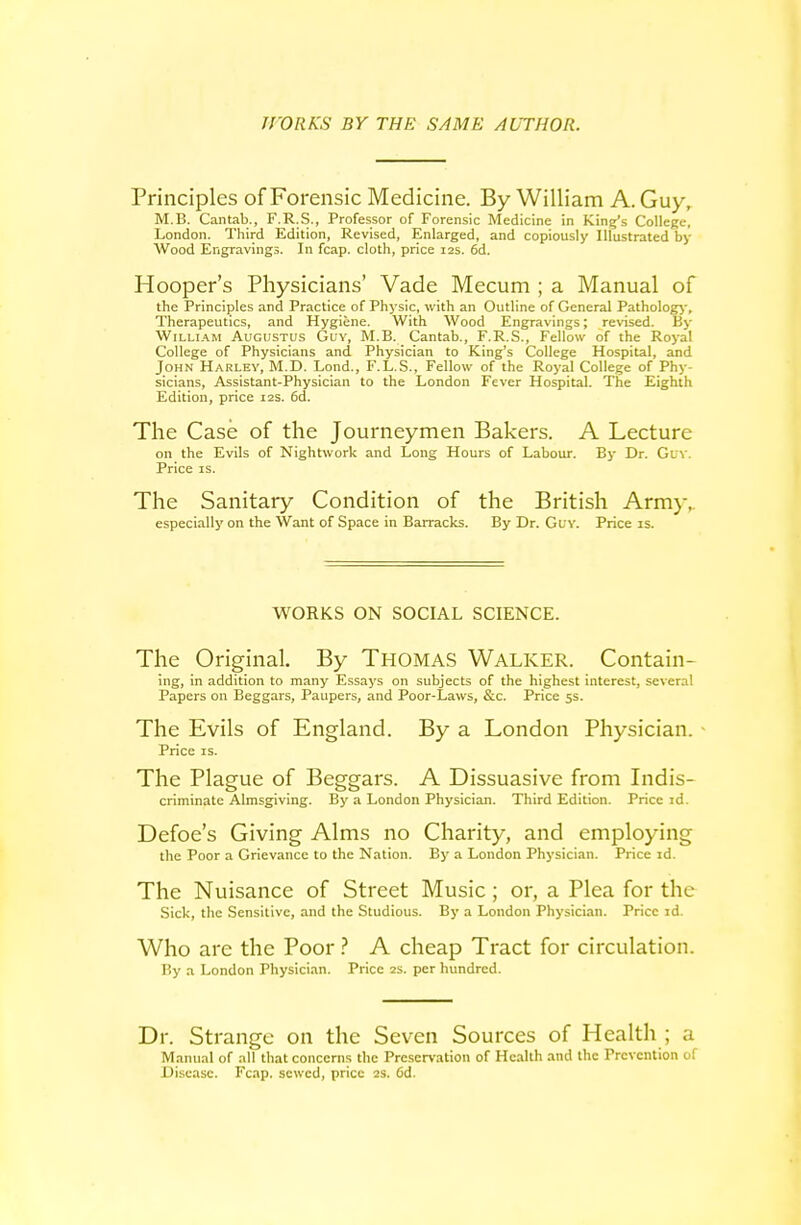 WORKS BY THE SAME AUTHOR. Principles of Forensic Medicine. By William A. Guy, M.B. Cantab., F.R.S., Professor of Forensic Medicine in King's College, London. Third Edition, Revised, Enlarged, and copiously Illustrated by Wood Engravings. In fcap. cloth, price 12s. 6d. Hooper's Physicians' Vade Mecum ; a Manual of the Principles and Practice of Physic, with an Outline of General Pathology-, Therapeutics, and Hygiene. With Wood Engravings; revised. By WiLLi.\M Augustus Guv, M.B. Cantab., F.R.S., Fellow of the Royal College of Physicians and Physician to King's College Hospital, and John Harley, M.D. Lond., F.L.S., Fellow of the Royal College of Phy- sicians, Assistant-Physician to the London Fever Hospital. The Eighth Edition, price 12s. 6d. The Case of the Journeymen Bakers. A Lecture on the Evils of Nightwork and Long Hours of Labour. By Dr. Guv. Price IS. The Sanitary Condition of the British Army,. especially on the Want of Space in Barracks. By Dr. Guy. Price is. M^ORKS ON SOCIAL SCIENCE. The Original, By THOMAS Walker. Contain- ing, in addition to many Essays on subjects of the highest interest, several Papers on Beggars, Paupers, and Poor-Laws, &c. Price 5s. The Evils of England. By a London Physician. - Price IS. The Plague of Beggars. A Dissuasive from Indis- criminate Almsgiving. By a London Physician. Third Edition. Price id. Defoe's Giving Alms no Charity, and employing the Poor a Grievance to the Nation. By a London Physician. Price id. The Nuisance of Street Music; or, a Plea for the Sick, the Sensitive, and the Studious. By a London Physician. Price id. Who are the Poor A cheap Tract for circulation. P.y a London Physician. Price 2s. per hundred. Dr. Strange on the Seven Sources of Health ; a Manual of all that concerns the Preservation of Health and the Prevention of Di.scase. Fcap. sewed, price 2s. 6d.