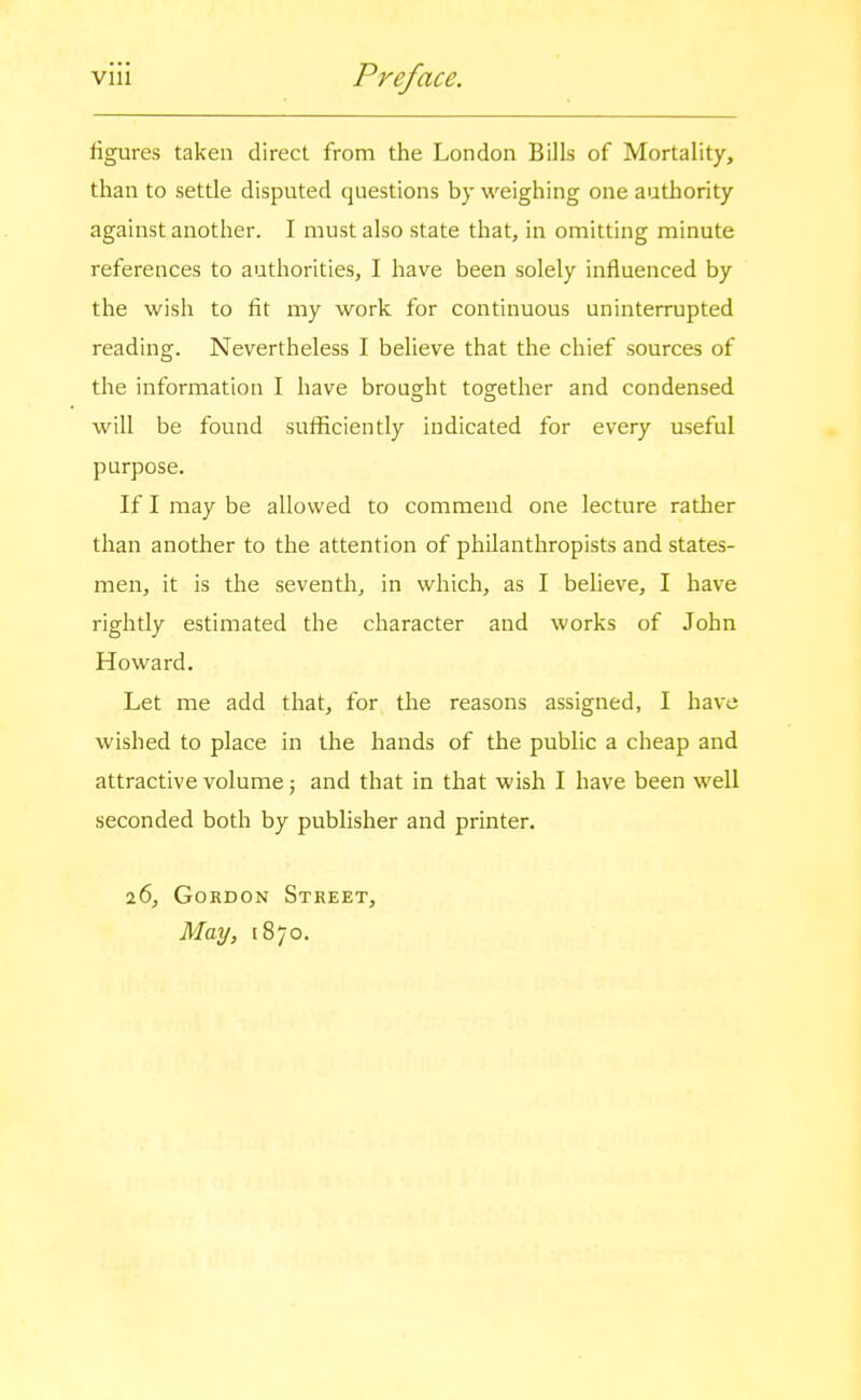 figures taken direct from the London Bills of Mortality, than to settle disputed questions by weighing one autliority against another. I must also state that, in omitting minute references to authorities, I have been solely influenced by the wish to fit my work for continuous uninterrupted reading. Nevertheless I believe that the chief sources of the information I have brouorht together and condensed will be found sufficiently indicated for every useful purpose. If I may be allowed to commend one lecture rather than another to the attention of philanthropists and states- men, it is the seventh^ in which, as I believe, I have righdy estimated the character and works of John Howard. Let me add that, for the reasons assigned, I have wished to place in the hands of the public a cheap and attractive volume; and that in that wish I have been well seconded both by publisher and printer. 26, Gordon Street, May, 1870.