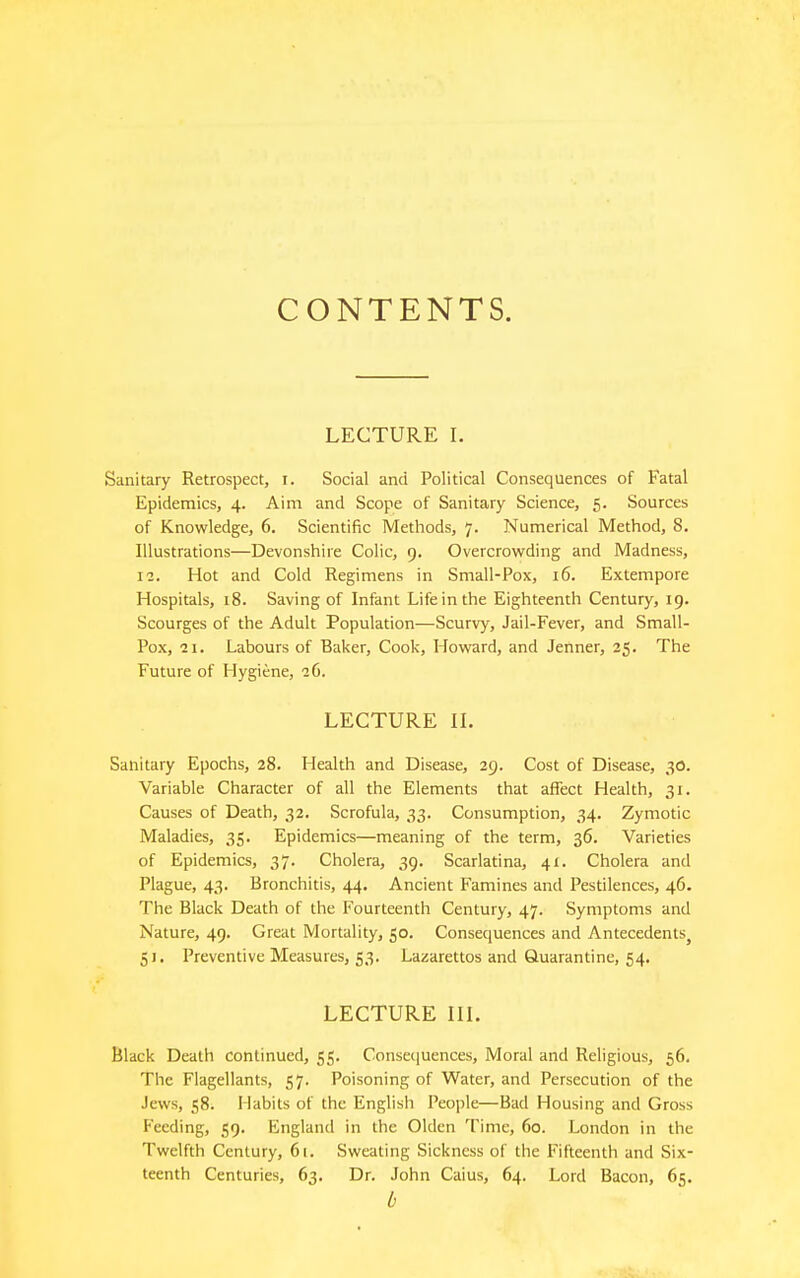 CONTENTS. LECTURE I. Sanitary Retrospect, i. Social and Political Consequences of Fatal Epidemics, 4. Aim and Scope of Sanitary Science, 5. Sources of Knowledge, 6. Scientific Methods, 7. Numerical Method, 8. Illustrations—Devonshire Colic, 9. Overcrowding and Madness, 12. Hot and Cold Regimens in Small-Pox, 16. Extempore Hospitals, 18. Saving of Infant Life in the Eighteenth Century, 19. Scourges of the Adult Population—Scurvy, Jail-Fever, and Small- Pox, 21. Labours of Baker, Cook, Howard, and Jetiner, 25. The Future of Hygiene, iG. LECTURE IL Sanitary Epochs, 28. Health and Disease, 29. Cost of Disease, 30. Variable Character of all the Elements that affect Health, 31. Causes of Death, 32. Scrofula, 33. Consumption, 34. Zymotic Maladies, 35. Epidemics—meaning of the term, 36. Varieties of Epidemics, 37. Cholera, 39. Scarlatina, 41. Cholera and Plague, 43. Bronchitis, 44. Ancient Famines and Pestilences, 46. The Black Death of the Fourteenth Century, 47. Symptoms and Nature, 49. Great Mortality, 50. Consequences and Antecedents^ 5 J. Preventive Measures, 53. Lazarettos and Quarantine, 54. LECTURE III. Black Death continued, 55. Consequences, Moral and Religious, 56. The Flagellants, 57. Poisoning of Water, and Persecution of the Jews, 58. I labils of the English People—Bad Housing and Gross Feeding, 59. England in the Olden Time, 60. London in the Twelfth Century, 61. Sweating Sickness of the Fifteenth and Six- teenth Centuries, 63. Dr. John Caius, 64. Lord Bacon, 65. 0