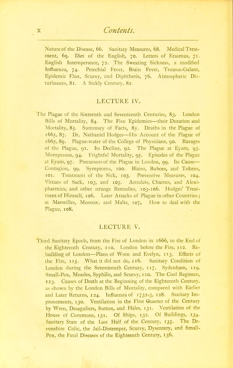 Nature of the Disease, 66. Sanitary Measures, 68. Medical Treat- ment, 6g. Diet of the English, 70. Letters of Erasmus, 71. English Intemperance, 72. The Sweating Sickness, a modified Influenza, 74. Petechial Fever, Brain Fever, Trousse-Galani, Epidemic Flux, Scurvy, and Diphtheria, 76. Atmospheric Dis- turbances, 8r. A Sickly Century, 82. LECTURE IV. 'J'hc Plague of the Sixteenth and Seventeenth Centuries, 83. London Bills of Mortality, 84. The Five Epidemics—their Duration and Mortality, 85. Summary of Facts, 85. Deaths in the Plague of ■ 1665, 87. Dr. Nathaniel Hodges—His Account of the Plague of 1665,89. Plague-water of the College of Physicians, 90. Ravages of the Plague, 91. Its Decline, 92. The Plague at Ejam, 93. Mompesson, 94. Frightful Mortality, 95. Episodes of the Plague at Eyam, 97. Precursors of the Plague in London, 99. Its Cause— Contagion, 99. Symptoms, 100. Blains, Buboes, and Tokens, 101. Treatment of the Sick, 103. Preventive Measures, 104. Virtues of Sack, 103, and 105. Amulets, Charms, and Alexi- pharmics, and other strange Remedies, 103-106. Hodges' Treat- ment of Himself, 106. Later Attacks of Plague in other Countries ; at Marseilles, Moscow, and Malta, 107. I low to deal with the Plague, 108. LECTURE V. Third Sanitary Epoch, from the Fire of London in 1666, to the End of the Eighteenth Centur)', 110. London before the Fire, 112. Re- building of London—Plans of Wren and Evelyn, 113. Effects of the Fire, 115. What it did not do, 116. Sanitary Condition of London during the Seventeenth Century, 117. Sydenham, 119. Small-Pox, Measles, Syphilis, and Scurvy, 120. The Cool Regimen, 123. Causes of Death at the Beginning of the Eighteentli Centurj, as shown by the London Bills of Mortality, compared with Earlier and Later Returns, 124. Influenza of 1732-3,128. Sanitary Im- provements, 130. Ventilation in the First Quarter of the Century by Wren, Desaguliers, Sutton, and Hales, 131. Ventilation of the House of Commons, 131. Of Ships, 132. Of Buildings, 134. Sanitary State of the Ust Half of the Century, 135. The De- vonshire Colic, the Jail-Distemper, Scurvy, Dysentery, and Small- Pox, the Fatal Diseases of the Eighteenth Century, 136-