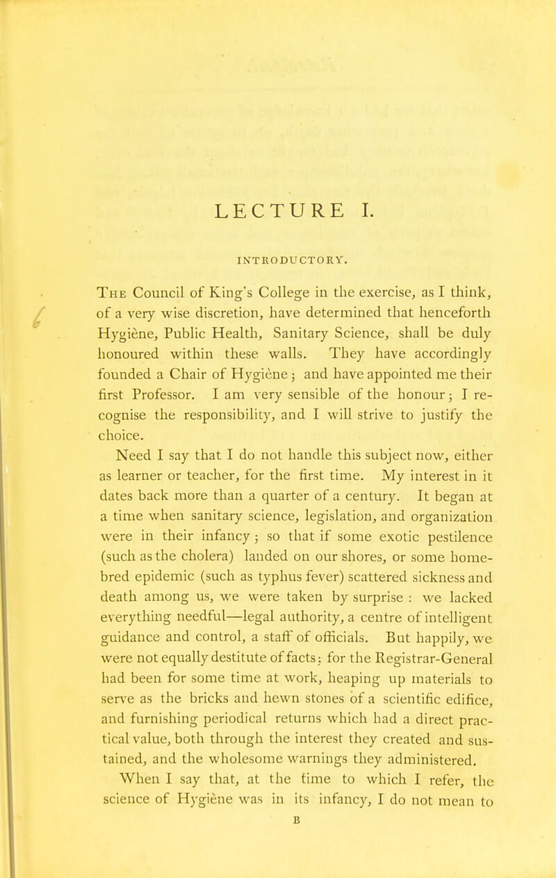 INTRODUCTORY. The Council of King's College in the exercise, as I think, of a very wise discretion, have determined that henceforth Hygiene, Public Healtli, Sanitary Science, shall be duly honoured within these walls. They have accordingly founded a Chair of Hygiene; and have appointed me their first Professor. I am very sensible of the honour; I re- cognise the responsibility, and I will strive to justify the choice. Need I say that I do not handle this subject now, either as learner or teacher, for the first time. My interest in it dates back more than a quarter of a century. It began at a time when sanitary science, legislation, and organization were in their infancy; so that if some exotic pestilence (such as the cholera) landed on our shores, or some home- bred epidemic (such as typhus fever) scattered sickness and death among us, we were taken by surprise : we lacked everything needful—legal authority, a centre of intelligent guidance and control, a staff of officials. But happily, we were not equally destitute of facts j for the Registrar-General had been for some time at work, heaping up materials to serve as the bricks and hewn stones of a scientific edifice, and furnishing periodical returns which had a direct prac- tical value, both through the interest they created and sus- tained, and the wholesome warnings they administered. When I say that, at the time to which I refer, the science of Hygiene was in its infancy, I do not mean to