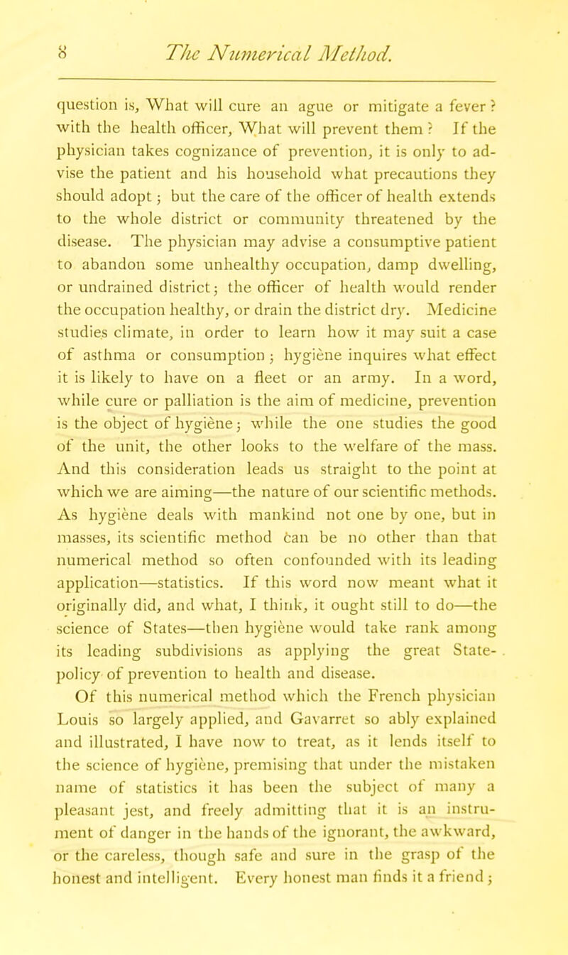 o The NiLmericaL Method. question is. What will cure an ague or mitigate a fever ? with the health officer, What will prevent them r If the physician takes cognizance of prevention, it is only to ad- vise the patient and his household what precautions they should adopt j but the care of the officer of health extends to the whole district or community threatened by the disease. The physician may advise a consumptive patient to abandon some unhealthy occupation, damp dwelling, or undrained district; the officer of health would render the occupation healthy, or drain the district dry. Medicine studies climate, in order to learn how it may suit a case of asthma or consumption ; hygiene inquires what effect it is likely to have on a fleet or an army. In a word, while cure or palliation is the aim of medicine, prevention is the object of hygiene; while the one studies the good of the unit, the other looks to the welfare of the mass. And this consideration leads us straight to the point at which we are aiming—the nature of our scientific methods. As hygiene deals with mankind not one by one, but in masses, its scientific method can be no other than that numerical method so often confounded with its leading application—statistics. If this word now meant what it originally did, and what, I think, it ought still to do—the science of States—then hygiene would take rank among its leading subdivisions as applying the great State- policy of prevention to health and disease. Of this numerical method which the French physician Louis so largely applied, and Gavarret so ably explained and illustrated, I have now to treat, as it lends itself to the science of hygiene, premising that under the mistaken name of statistics it has been the subject of many a pleasant jest, and freely admitting that it is an instru- ment of danger in the hands of the ignorant, the awkward, or the careless, though safe and sure in the grasp of tlie honest and intelligent. Every honest man finds it a friend;