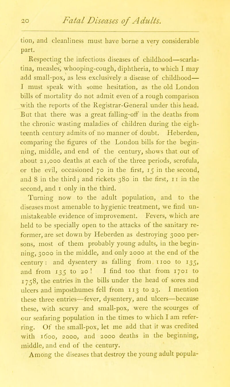 ao Fatal Diseases of Adults. tion, and cleanliness must have borne a very considerable part. Respecting the infectious diseases of childhood—scarla- tina, measles, whooping-cough, diphtheria, to which I may- add small-pox, as less exclusively a disease of childhood— I must speak with some hesitation, as the old London bills of mortality do not admit even of a rough comparison with the reports of the Registrar-General under this head. But that there was a great falling-ofF in the deaths from the chronic wasting maladies of children during the eigh- teenth century admits of no manner of doubt. Heberden, comparing the figures of the London bills for the begin- ning, middle, and end of the century, shows that out of about 21,000 deaths at each of the three periods, scrofula, or the evil, occasioned 70 in the first, 15 in the second, and 8 in the third j and rickets 380 in the first, 11 in the second, and i only in the third. Turning now to the adult population, and to the diseases most amenable to hygienic treatment, we find un- mistakeable evidence of improvement. Fevers, which are held to be specially open to the attacks of the sanitary re- former, are set down by Heberden as destroying 3000 per- sons, most of them probably young adults, in the begin- ning, 3000 in the middle, and only 2000 at the end of the century: and dysentery as falling from iioo to 135, and from 135 to 20 ! I find too that from 1701 to 1758, the entries in the bills under the head of sores and ulcers and imposthumes fell from 113 to 23. I mention these three entries—fever, dysentery, and ulcers—because these, with scurvy and small-pox, were the scourges of our seafaring population in the times to which I am refer- ring. Of the small-pox, let me add that it was credited with 1600, 2000, and 2000 deaths in the beginning, middle, and end of the century. Among the diseases that destroy the young adult popula-