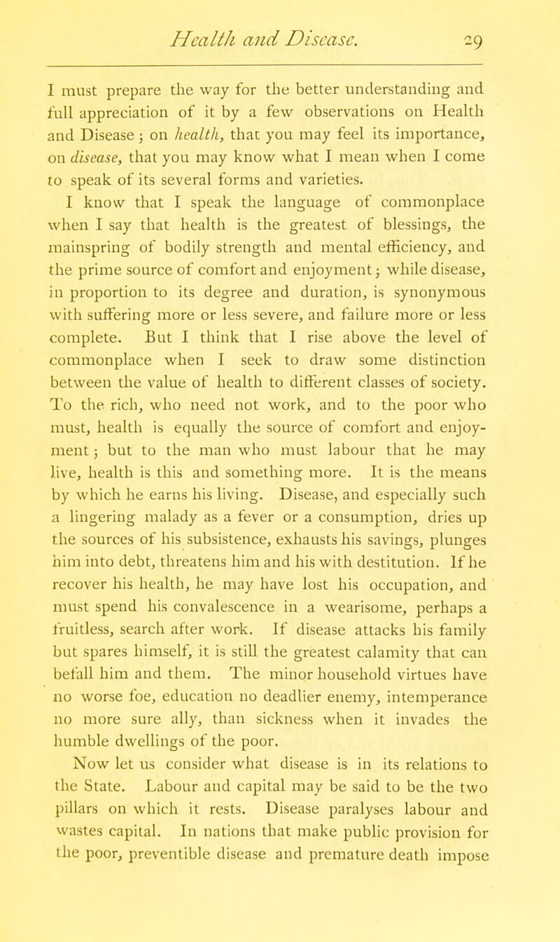 Health and Disease. I must prepare the way for the better understanding and full appreciation of it by a few observations on Health and Disease 5 on health, that you may feel its importance, on disease, that you may know what I mean when I come to speak of its several forms and varieties. I know that I speak the language of commonplace when I say that health is the greatest of blessings, the mainspring of bodily strength and mental efficiency, and the prime source of comfort and enjoyment 5 while disease, in proportion to its degree and duration, is synonymous with suffering more or less severe, and failure more or less complete. But I think that I rise above the level of commonplace when I seek to draw some distinction between the value of health to different classes of society. To the rich, who need not work, and to the poor who must, health is equally the source of comfort and enjoy- ment ; but to the man who must labour that he may live, health is this and something more. It is the means by which he earns his living. Disease, and especially such a lingering malady as a fever or a consumption, dries up the sources of his subsistence, exhausts his savings, plunges him into debt, threatens him and his with destitution. If he recover his health, he may have lost his occupation, and must spend his convalescence in a wearisome, perhaps a fruitless, search after work. If disease attacks his family but spares himself, it is stiU the greatest calamity that can befall him and them. The minor household virtues have no worse foe, education no deadlier enemy, intemperance no more sure ally, than sickness when it invades the humble dwellings of the poor. Now let us consider what disease is in its relations to the State. Labour and capital may be said to be the two pillars on which it rests. Disease paralyses labour and wastes capital. In nations that make public provision for the poor, preventible disease and premature death impose