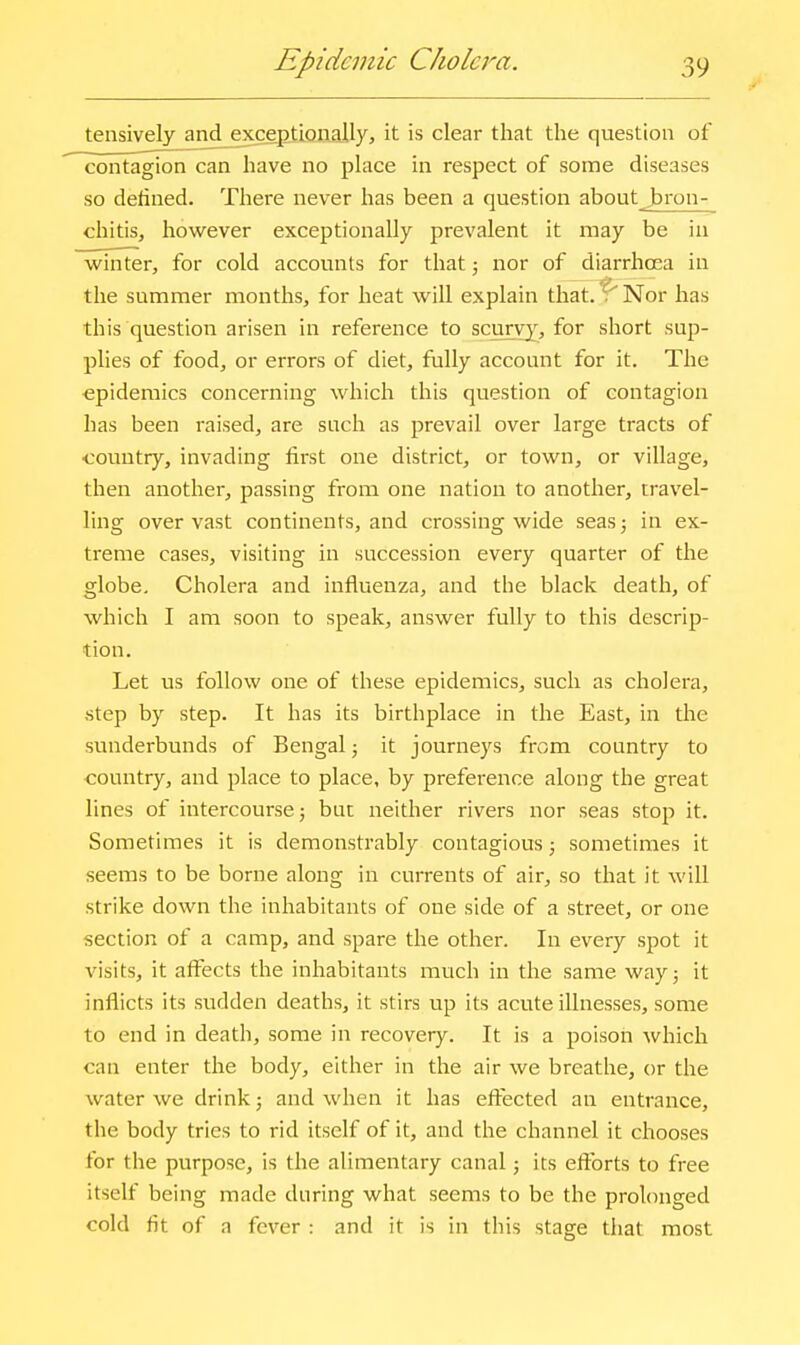 tensively and exceptionally, it is clear that the question of contagion can have no place in respect of some diseases so delined. There never has been a question about bron- chitis, however exceptionally prevalent it may be in winter, for cold accounts for that; nor of diarrhoea in the summer months, for heat will explain that.^ Nor has this question arisen in reference to scurvy^, for short sup- plies of food, or errors of diet, fully account for it. The epidemics concerning which this question of contagion has been raised, are such as prevail over large tracts of ■country, invading first one district, or town, or village, then another, passing from one nation to another, travel- ling over vast continents, and crossing wide seas; in ex- ti-eme cases, visiting in succession every quarter of the globe. Cholera and influenza, and the black death, of which I am soon to speak, answer fully to this descrip- tion. Let us follow one of these epidemics, such as cholera, step by step. It has its birthplace in the East, in tlie sunderbunds of Bengal; it journeys from country to ■country, and place to place, by preference along the great lines of intercourse; but neither rivers nor seas stop it. Sometimes it is demonstrably contagious; sometimes it seems to be borne along in currents of air, so that it will strike down the inhabitants of one side of a street, or one section of a camp, and spare the other. In every spot it visits, it affects the inhabitants much in the same way; it inflicts its sudden deaths, it stirs up its acute illnesses, some to end in death, some in recovery. It is a poison which can enter the body, either in the air we breathe, or the water we drink; and when it has eftected an entrance, the body tries to rid itself of it, and the channel it chooses for the purpose, is the alimentary canal; its efforts to free itself being made during what seems to be the prolonged cold fit of a fever : and it is in this stage that most