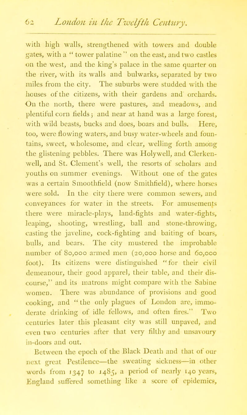 6z Lo)idou in the Twelfth Century. with high walls, strengthened with towers and double gates, with a  tower jjalatine  on the east, and two castles on the west, and the king's palace in the same quarter on the river, with its walls and bulwarks, separated by two miles from the city. The suburbs were studded with the houses of the citizens, with their gardens and orchards. On the north, there were pastures, and meadows, and plentiful corn fields 5 and near at hand was a large forest, with wild beasts, bucks and does, boars and bulls. Here, too, were flowing waters, and busy water-wheels and foun- tains, sweet, wholesome, and clear, welling forth among the glistening pebbles. There was Holywell, and Clerkeu- well, and St. Clement's well, the resorts of scholars and youths on summer evenings. Without one of the gates was a certain Smoothfield (now Smithfield), where horses were sold. In the city there were common sewers, and conveyances for water in the streets. For amusements there were miracle-plays, land-fights and water-fights, leaping, shooting, wrestling, ball and stone-throwing, casting the javeline, cock-fighting and baiting of boars, bulls, and bears. The city mustered the improbable number of 80,000 armed men (20,000 horse and 60,000 foot). Its citizens were distinguished for their civil demeanour, their good apparel, their table, and their dis- course, and its matrons might compare with the Sabine women. There was abundance of provisions and good cooking, and  the only plagues of London are, immo- derate drinking of idle fellows, and often iires. Two centuries later this pleasant city was still unpaved, and even two centuries after that very filthy and unsavoury in-doors and out. Between the cjioch of the Black Death and that of our next great Pestilence—the sweating sickness—in other words from 1347 to J 485, a period of nearly 140 years, England suffered something like a score of epidemics.