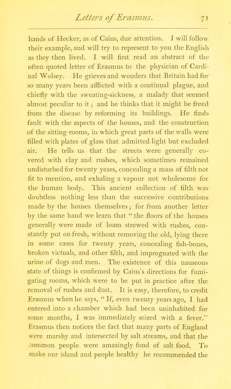 Letters of Erasmits. hands of Hecker, as of Caius, due attention. I will follow their example, and will try to represent to you the English as they then lived. I will first read an abstract of the often quoted letter of Erasmus to the physician of Cardi- nal Wolsey. He grieves and wonders that Britain had for so many years been afflicted with a continual plague, and chiefly with the sweating-sickness^ a malady tliat seemed almost peculiar to it; and he thinks that it might be freed from the disease by reforming its buildings. He finds fault with the aspects of the houses, and the construction of the sitting-rooms, in which great parts of the walls were filled with plates of glass that admitted light but excluded air. He tells us that the streets were generally co- vered with clay and rushes, which sometimes remained undisturbed for twenty years, concealing a mass of filth not fit to mention, and exhaling a vapour not wholesome for the human body. This ancient collection of filth was doubtless nothing less than the successive contributions made by the houses themselves; for from another letter by the same hand we learn that  the floors of the houses generally were made of loam strewed with rushes, con- stantly put on fresh, without removing the old, lying there in some cases for twenty years, concealing fish-bones, broken victuals, and other filth, and impregnated with the urine of dogs and men. The existence of this nauseous state of things is confirmed by Caius's directions for fumi- gating rooms, which were to be put in practice after tlie removal of rushes and dust. It is easy, therefore, to credit Erasmus when he says,  If, even twenty years ago, I had entered into a chamber which had been uninhabited for some months, I was immediately seized with a fever. Erasmus then notices the fact that many parts of England were marshy and intersected by salt streams, and that the common people were amazingly fond of salt food. To make our island and people healthy he recommended the