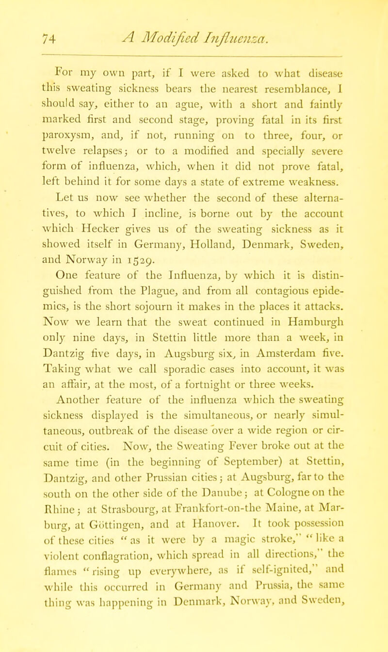 P'or my own part, if I were asked to what disease this sweating sickness bears the nearest resemblance, I should say, either to an ague, with a short and faintly marked first and second stage, proving fatal in its first paroxysm, and, if not, running on to three, four, or twelve relapses; or to a modified and specially severe form of influenza, which, when it did not prove fatal, left behind it for some days a state of extreme weakness. Let us now see whether the second of tliese alterna- tives, to which I incline, is borne out by tlie account which Hecker gives us of the sweating sickness as it showed itself in Germany, Holland, Denmark, Sweden, and Norway in 1529. One feature of the Influenza, by which it is distin- guished from the Plague, and from all contagious epide- mics, is tlie short sojourn it makes in the places it attacks. Now we learn that the sweat continued in Hamburgh only nine days, in Stettin litde more than a week, in Dantzig five days, in Augsburg six, in Amsterdam five. Taking what we call sporadic cases into account, it was an affair, at the most, of a fortnight or three weeks. Another feature of the influenza which the sweating sickness displayed is the simultaneous, or nearly simul- taneous, outbreak of the disease over a wide region or cir- cuit of cities. Now, the Sweating Fever broke out at the same time (in the beginning of September) at Stettin, Dantzig, and other Prussian cities; at Augsburg, far to tlie south on the other side of the Danube; at Cologne on the Rhine; at Strasbourg, at Frankfort-on-the Maine, at Mar- burg, at Giittingen, and at Hanover. It took possession of these cities as it were by a magic stroke, like a violent conflagration, which spread in all directions, the flames  rising up everywhere, as if self-ignited, and while this occurred in Germany and Prussia, the same thing was happening in Denmark, Norway, and Sweden,